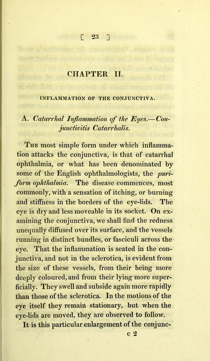 CHAPTER II. INFLAMMATION OF THE CONJUNCTIVA. A. Catarrhal Inflammation of the Eyes.—Con- junctivitis Catarrhalis. The most simple form under which inflamma- tion attacks the conjunctiva, is that of catarrhal ophthalmia, or what has been denominated by some of the English ophthalmologists, the puri- form ophthalmia. The disease commences, most commonly, with a sensation of itching, or burning and stiffness in the borders of the eye-lids. The eye is dry and less moveable in its socket. On ex- amining the conjunctiva, we shall find the redness unequally diffused over its surface, and the vessels running in distinct bundles, or fasciculi across the eye. That the inflammation is seated in the con- junctiva, and not in the sclerotica, is evident from the size of these vessels, from their being more deeply coloured, and from their lying more super- ficially. They swell and subside again more rapidly than those of the sclerotica. In the motions of the eye itself they remain stationary, but when the eye-lids are moved, they are observed to follow. It is this particular enlargement of the conjunc- c 2