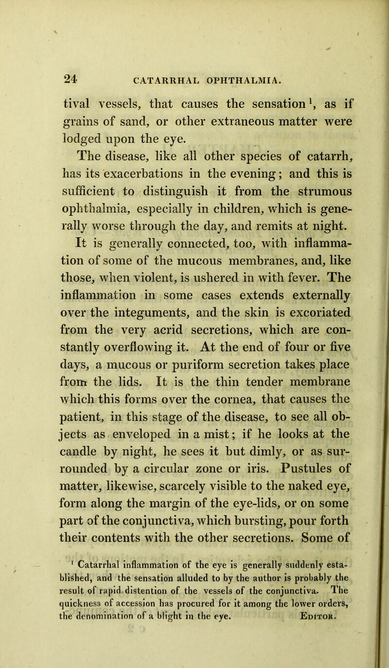 tival vessels, that causes the sensation ^ as if grains of sand, or other extraneous matter were lodged upon the eye. The disease, like all other species of catarrh, has its exacerbations in the evening; and this is sufficient to distinguish it from the strumous ophthalmia, especially in children, which is gene- rally worse through the day, and remits at night. It is generally connected, too, with inflamma- tion of some of the mucous membranes, and, like those, when violent, is ushered in with fever. The inflammation in some cases extends externally over the integuments, and the skin is excoriated from the very acrid secretions, which are con- stantly overflowing it. At the end of four or five days, a mucous or puriform secretion takes place from the lids. It is the thin tender membrane which this forms over the cornea, that causes the patient, in this stage of the disease, to see all ob- jects as enveloped in a mist; if he looks at the candle by night, he sees it but dimly, or as sur- rounded by a circular zone or iris. Pustules of matter, likewise, scarcely visible to the naked eye, form along the margin of the eye-lids, or on some part of the conjunctiva, which bursting, pour forth their contents with the other secretions. Some of ’ Catarrhal inflammation of the eye is generally siuldenly esta- blished, and the sensation alluded to by the author is probably the result of rapid, distention of the vessels of the conjunctiva. The quickness of accession has procured for It among the lower orders, the denomination of a blight In the eye. Editor.