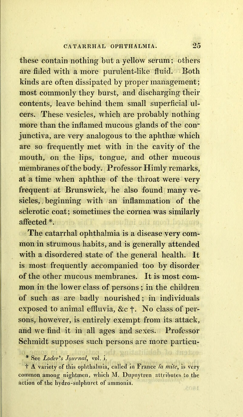 these contain nothing but a yellow serum; others are filled with a more purulent-like fluid. Both kinds are often dissipated by proper management; most commonly they burst, and discharging their contents, leave behind them small superficial ul- cers. These vesicles, which are probably nothing more than the inflamed mucous glands of the con~ junctiva, are very analogous to the aphthae which are so frequently met with in the cavity of the mouth, on the lips, tongue, and other mucous membranes of the body. Professor Himly remarks, at a time when aphthae of the throat were very frequent at Brunswick, he also found many ve- sicles, . beginning with an inflammation of the sclerotic coat; sometimes the cornea was similarly affected The catarrhal ophthalmia is a disease very com- mon in strumous habits, and is generally attended with a disordered state of the general health. It is most frequently accompanied too by disorder of the other mucous membranes. It is most com- mon in the lower class of persons ; in the children of such as are badly nourished; in individuals exposed to animal effluvia, &c f. No class of per- sons, however, is entirely exempt from its attack, and we find it in all ages and sexes. Professor Schmidt supposes such persons are more particu- * See Loder''s Journal, vol. i. t A variety of this ophthalmia, called in France la mite, is very common among nightmen, which M. Dupnytren attributes to the action of the hydro-sulphuret of ammonia.