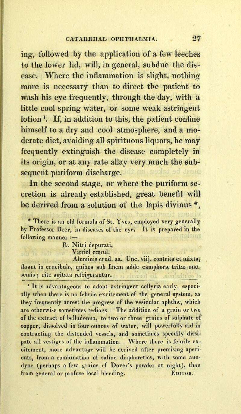 ing, followed by the application of a few leeches to the lower lid, will, in general, subdue the dis- ease. Where the inflammation is slight, nothing more is necessary than to direct the patient to wash his eye frequently, through the day, with a little cool spring water, or some weak astringent lotion h If, in addition to this, the patient confine himself to a dry and cool atmosphere, and a mo- derate diet, avoiding all spirituous liquors, he may frequently extinguish the disease completely in its origin, or at any rate allay very much the sub- sequent puriform discharge. In the second stage, or where the puriform se- cretion is already established, great benefit will be derived from a solution of the lapis divinus *, * There is an old formula of St. Yves, employed very generally by Professor Beer, in diseases of the eye. It is prepared in the following manner : — Nitri depurati, Vitriol coerul. Aluminis crud. aa. Unc. vilj. contrita et mixta, fluant in crucibulo, quibus sub hnem adde camphorse tritse unc. semis j rite agitata refrigerantur. ' It Is advantageous to adopt astringent collyria eai ly, especi- ally when there is no febrile excitement of the general system, as they frequently arrest the progress of the vesicular aphthae, which are otherwise sometimes tedious. The addition of a grain or two of the extract of belladonna, to two or three grains of sulphate of copper, dissolved in four ounces of water, will powerfully aid in contracting the distended vessels, and sometimes speedily dissi- pate all vestiges of the inflammation. Where there is febrile ex- citement, more advantage will he derived after premising aperi- ents, from a combination of saline diaphoretics, with some ano- dyne (perhaps a few grains of Dover’s powder at night), than from general or profuse local bleeding. Editor.