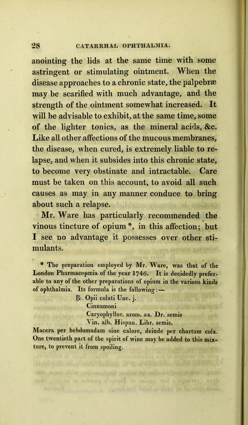 anointing the lids at the same time with some astringent or stimulating ointment. When the disease approaches to a chronic state, the palpebrae may be scarified with much advantage, and the strength of the ointment somewhat increased. It will he advisable to exhibit, at the same time, some of the lighter tonics, as the mineral acids, &c. Like all other affections of the mucous membranes, the disease, when cured, is extremely liable to re- lapse, and when it subsides into this chronic state, to become very obstinate and intractable. Care must be taken on this account, to avoid all such causes as may in any manner conduce to bring about such a relapse. Mr. Ware has particularly recommended the vinous tincture of opium*, in this affection; but I see no advantage it possesses over other sti- mulants. * The preparation employed by Mr. Ware, was that of the London Pharmacopoeia of the year 1746. It is decidedly prefer- able to any of the other preparations of opium in the various kinds of ophthalmia. Its formula is the following: — Opii colati Unc. j. Cinnamoni Caryophyllor. arom. aa. Dr. semis Vin. alb. Hispan. Libr. semis. Macera per hebdomadam sine calore, deinde per chartam cola. One twentieth part of the spirit of wine may be added to this mix- ture, to prevent It from spoiling.