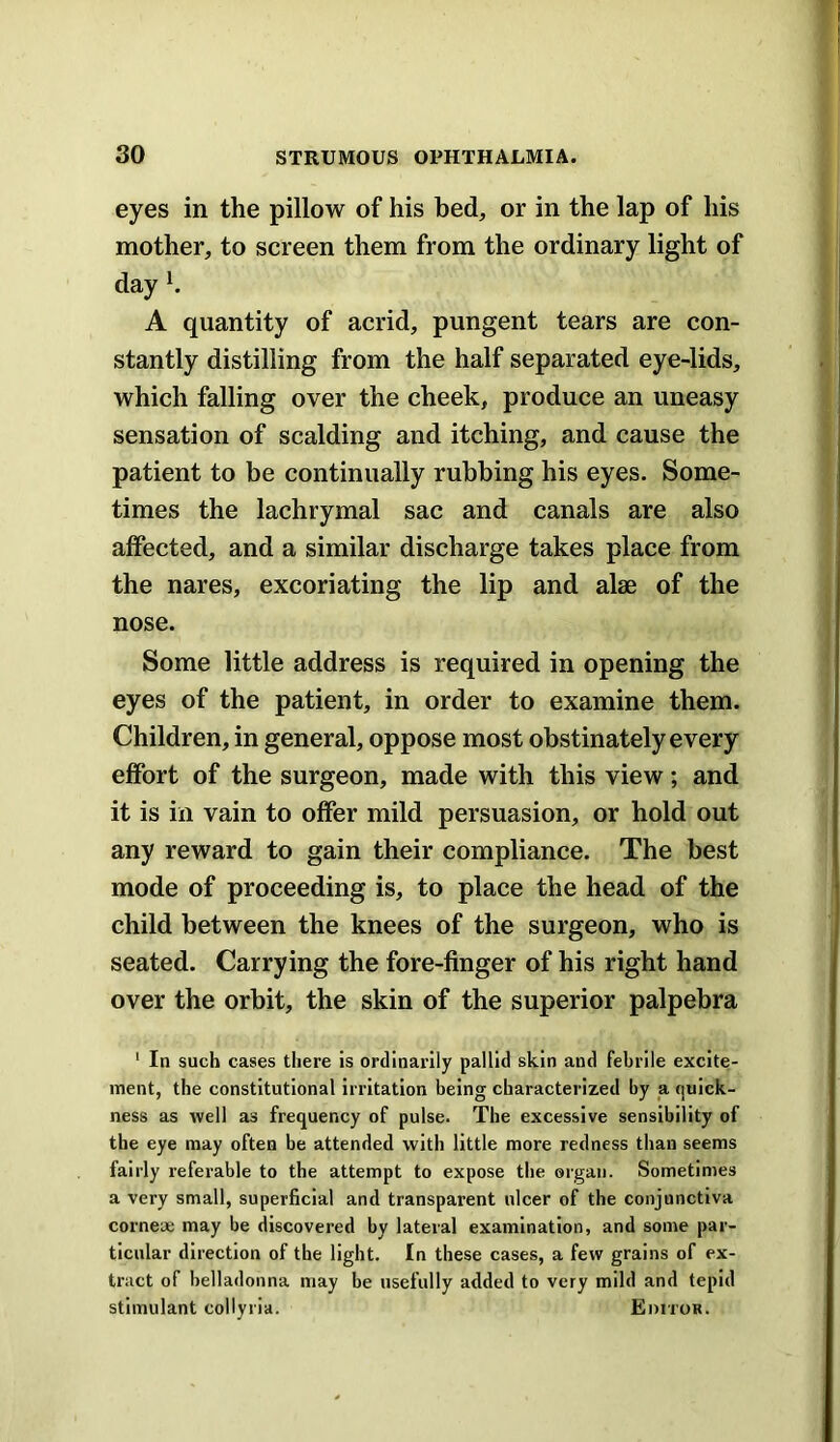 eyes in the pillow of his bed, or in the lap of his mother, to screen them from the ordinary light of day K A quantity of acrid, pungent tears are con- stantly distilling from the half separated eye-lids, which falling over the cheek, produce an uneasy sensation of scalding and itching, and cause the patient to be continually rubbing his eyes. Some- times the lachrymal sac and canals are also affected, and a similar discharge takes place from the nares, excoriating the lip and alae of the nose. Some little address is required in opening the eyes of the patient, in order to examine them. Children, in general, oppose most obstinately every effort of the surgeon, made with this view; and it is in vain to offer mild persuasion, or hold out any reward to gain their compliance. The best mode of proceeding is, to place the head of the child between the knees of the surgeon, who is seated. Carrying the fore-finger of his right hand over the orbit, the skin of the superior palpebra ' In such cases there is ordinarily pallid skin and febrile excite- ment, the constitutional irritation being characterized by a quick- ness as well as frequency of pulse. The excessive sensibility of the eye may often be attended with little more redness than seems fairly referable to the attempt to expose the organ. Sometimes a very small, superficial and transparent ulcer of the conjunctiva corneae may be discovered by lateral examination, and some par- ticular direction of the light. In these cases, a few grains of ex- tract of belladonna may be usefully added to very mild and tepid stimulant collyria. Editor.