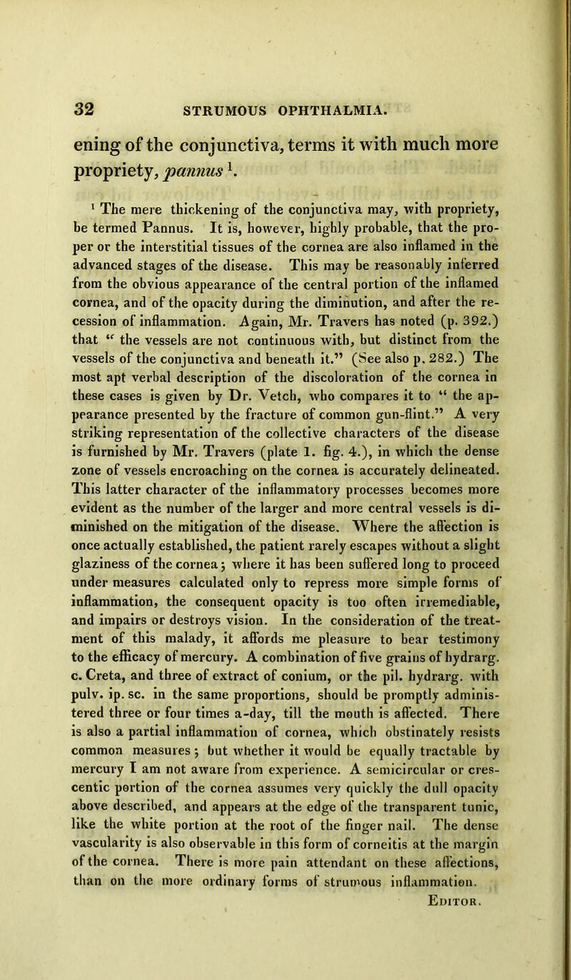 ening of the conjunctiva, terms it with much more propriety, pannus h ' The mere thickening of the conjunctiva may, with propriety, be termed Pannus. It is, however, highly probable, that the pro- per or the interstitial tissues of the cornea are also inflamed in the advanced stages of the disease. This may be reasonably inferred from the obvious appearance of the central portion of the inflamed cornea, and of the opacity during the diminution, and after the re- cession of inflammation. Again, Mr. Travers has noted (p. 392.) that the vessels are not continuous with, but distinct from the vessels of the conjunctiva and beneath it.” (See also p. 282.) The most apt verbal description of the discoloration of the cornea in these cases is given by Dr. Vetch, who compares it to “ the ap- pearance presented by the fracture of common gun-flint.” A very striking representation of the collective characters of the disease is furnished by Mr. Travers (plate 1. fig. 4.), in which the dense zone of vessels encroaching on the cornea is accurately delineated. This latter character of the inflammatory processes becomes more evident as the number of the larger and more central vessels is di- minished on the mitigation of the disease. Where the affection is once actually established, the patient rarely escapes without a slight glaziness of the cornea; where it has been suffered long to proceed under measures calculated only to repress more simple forms of inflammation, the consequent opacity is too often irremediable, and impairs or destroys vision. In the consideration of the treat- ment of this malady, it affords me pleasure to bear testimony to the efficacy of mercury. A combination of five grains of hydrarg. c. Creta, and three of extract of conium, or the pll. hydrarg. with pulv. ip. sc. in the same proportions, should be promptly adminis- tered three or four times a-day, till the mouth is affected. There is also a partial inflammation of cornea, which obstinately resists common measures ; but whether it would be equally tractable by mercury I am not aware from experience. A semicircular or cres- centic portion of the cornea assumes very quickly the dull opacity above described, and appears at the edge of the transparent tunic, like the white portion at the root of the finger nail. The dense vascularity is also observable in this form of corneitis at the margin of the cornea. There is more pain attendant on these affections, than on the more ordinary forms of strumous inflammation. Editor.