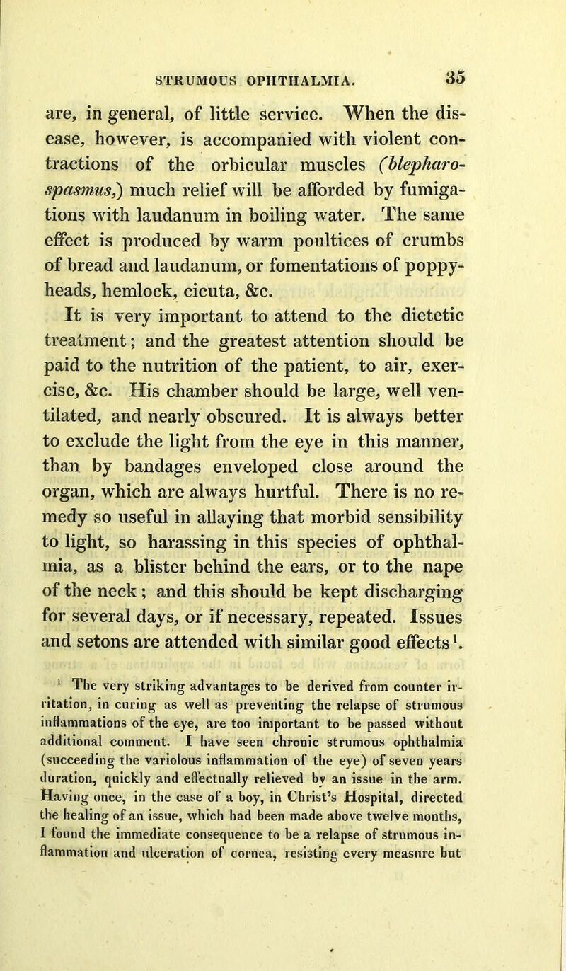 are, in general, of little service. When the dis- ease, however, is accompanied with violent con- tractions of the orbicular muscles (hlepharo- spasmus,) much relief will be afforded by fumiga- tions with laudanum in boiling water. The same effect is produced by warm poultices of crumbs of bread and laudanum, or fomentations of poppy- heads, hemlock, cicuta, &c. It is very important to attend to the dietetic treatment; and the greatest attention should be paid to the nutrition of the patient, to air, exer- cise, &c. His chamber should be large, well ven- tilated, and nearly obscured. It is always better to exclude the light from the eye in this manner, than by bandages enveloped close around the organ, which are always hurtful. There is no re- medy so useful in allaying that morbid sensibility to light, so harassing in this species of ophthal- mia, as a blister behind the ears, or to the nape of the neck; and this should be kept discharging for several days, or if necessary, repeated. Issues and setons are attended with similar good effects k ‘ The very striking advantages to be derived from counter ir- ritation, in curing as well as preventing the relapse of strumous inflammations of the eye, are too important to be passed without additional comment. I have seen chronic strumous ophthalmia (succeeding the variolous inflammation of the eye) of seven years duration, quickly and efl’ectually relieved by an issue in the arm. Having once, in the case of a boy, in Christ’s Hospital, directed the healing of an issue, which had been made above twelve months, I found the immediate consequence to be a relapse of strumous in- flammation and ulceration of cornea, resisting every measure but