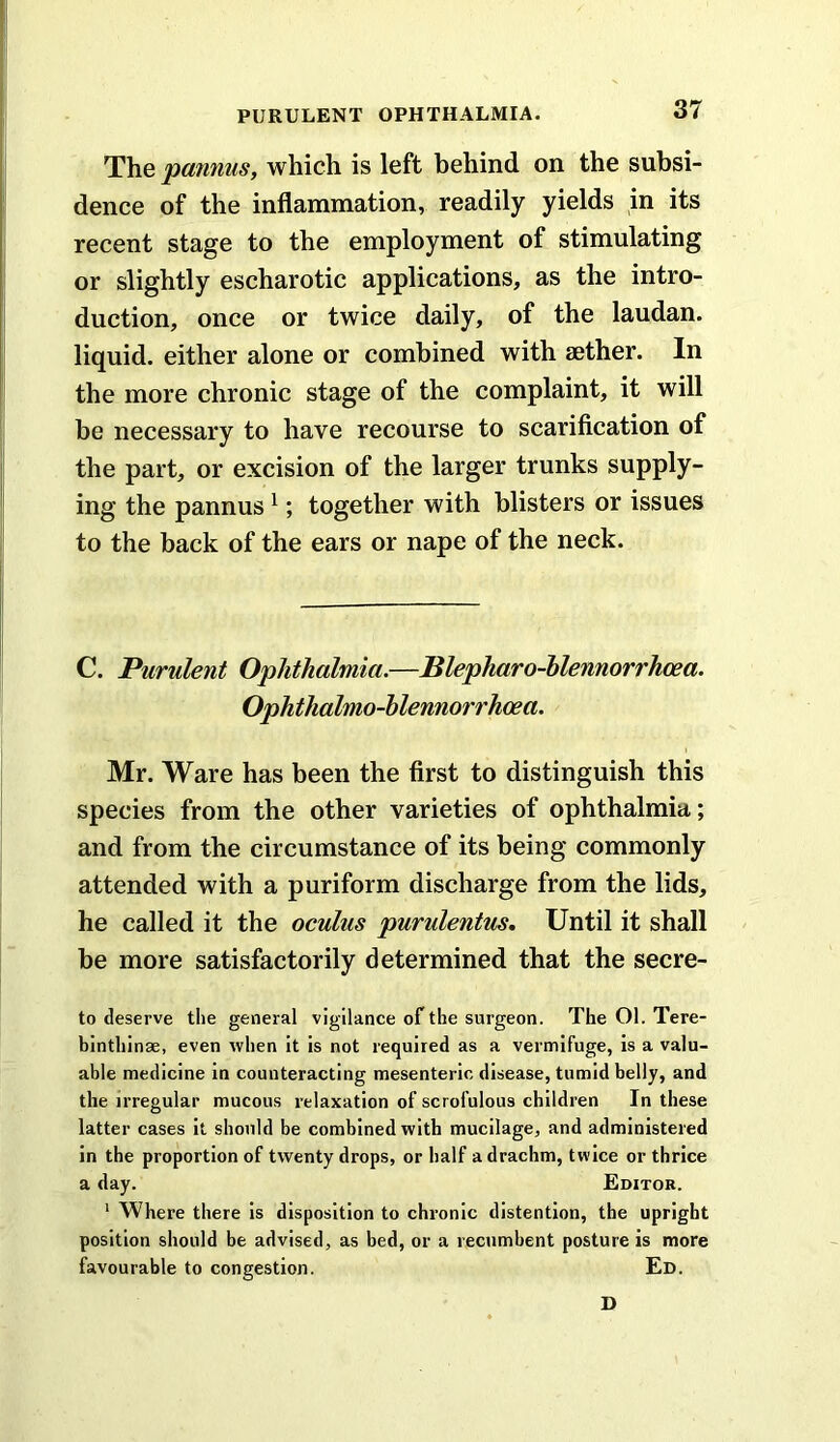 The panniis, which is left behind on the subsi- dence of the inflammation, readily yields in its recent stage to the employment of stimulating or slightly escharotic applications, as the intro- duction, once or twice daily, of the laudan. liquid, either alone or combined with aether. In the more chronic stage of the complaint, it will be necessary to have recourse to scarification of the part, or excision of the larger trunks supply- ing the pannus ^; together with blisters or issues to the back of the ears or nape of the neck. C. Purulent Ophthalmia.—Blepharo-hlennorrhoea. Ophthalmo-hlennorrhcea. Mr. Ware has been the first to distinguish this species from the other varieties of ophthalmia; and from the circumstance of its being commonly attended with a puriform discharge from the lids, he called it the oculus purulentus. Until it shall be more satisfactorily determined that the secre- te deserve tlie general vigilance of the surgeon. The 01. Tere- binthinse, even when it is not required as a vermifuge, is a valu- able medicine in counteracting mesenteric disease, tumid belly, and the irregular mucous relaxation of scrofulous children In these latter cases it should be combined with mucilage, and administered in the proportion of twenty drops, or half a drachm, twice or thrice a day. Editor. ' Where there is disposition to chronic distention, the upright position should be advised, as bed, or a recumbent posture is more favourable to congestion. Ed. D