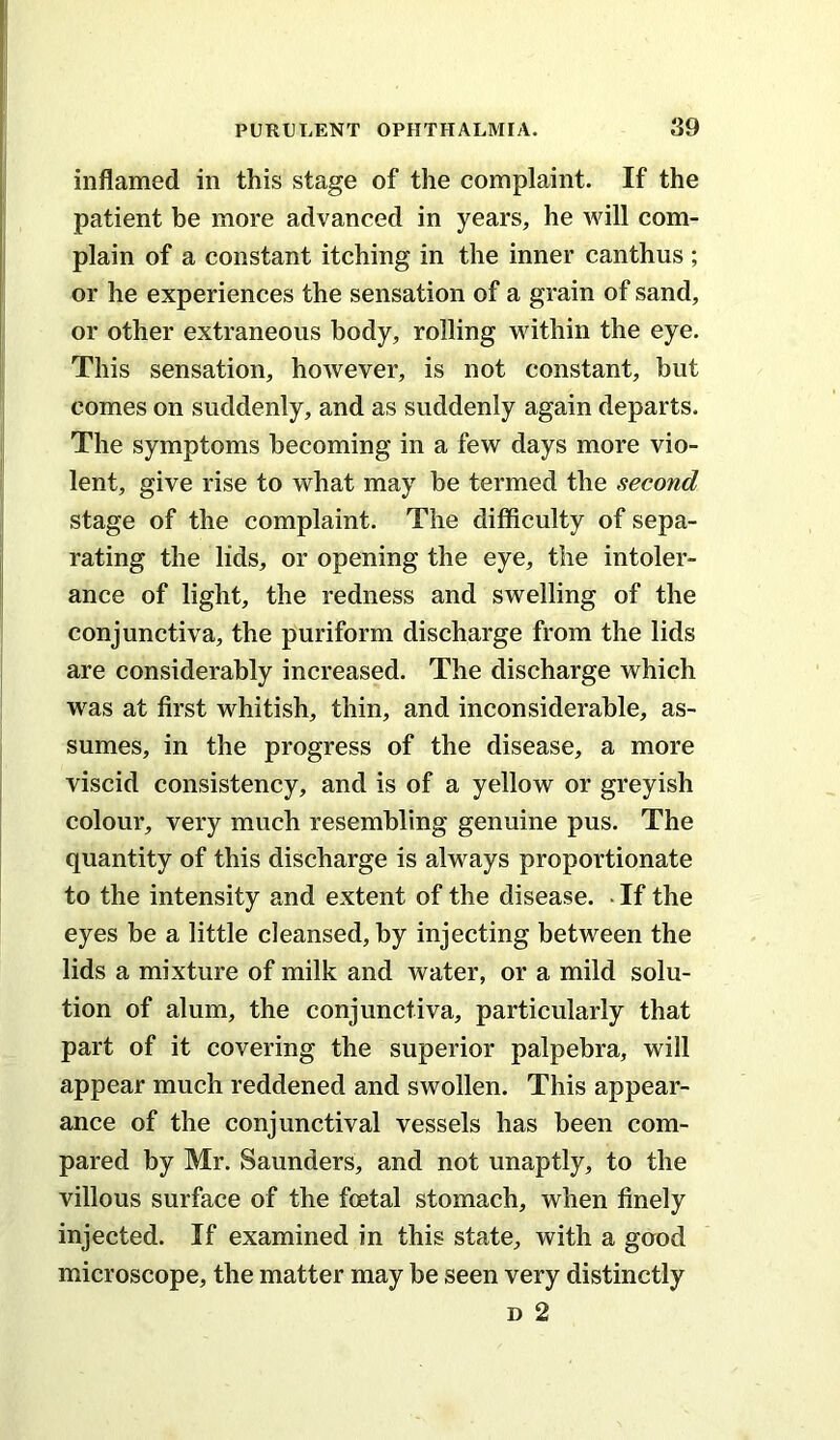 inflamed in this stage of the complaint. If the patient be more advanced in years, he will com- plain of a constant itching in the inner canthus ; or he experiences the sensation of a grain of sand, or other extraneous body, rolling within the eye. This sensation, however, is not constant, but comes on suddenly, and as suddenly again departs. The symptoms becoming in a few days more vio- lent, give rise to what may be termed the second stage of the complaint. The difficulty of sepa- rating the lids, or opening the eye, the intoler- ance of light, the redness and swelling of the conjunctiva, the puriform discharge from the lids are considerably increased. The discharge which w^as at first whitish, thin, and inconsiderable, as- sumes, in the progress of the disease, a more viscid consistency, and is of a yellow or greyish colour, very much resembling genuine pus. The quantity of this discharge is always proportionate to the intensity and extent of the disease. • If the eyes be a little cleansed, by injecting between the lids a mixture of milk and water, or a mild solu- tion of alum, the conjunctiva, particularly that part of it covering the superior palpebra, will appear much reddened and swollen. This appear- ance of the conjunctival vessels has been com- pared by Mr. Saunders, and not unaptly, to the villous surface of the foetal stomach, when finely injected. If examined in this state, with a good microscope, the matter may be seen very distinctly D 2