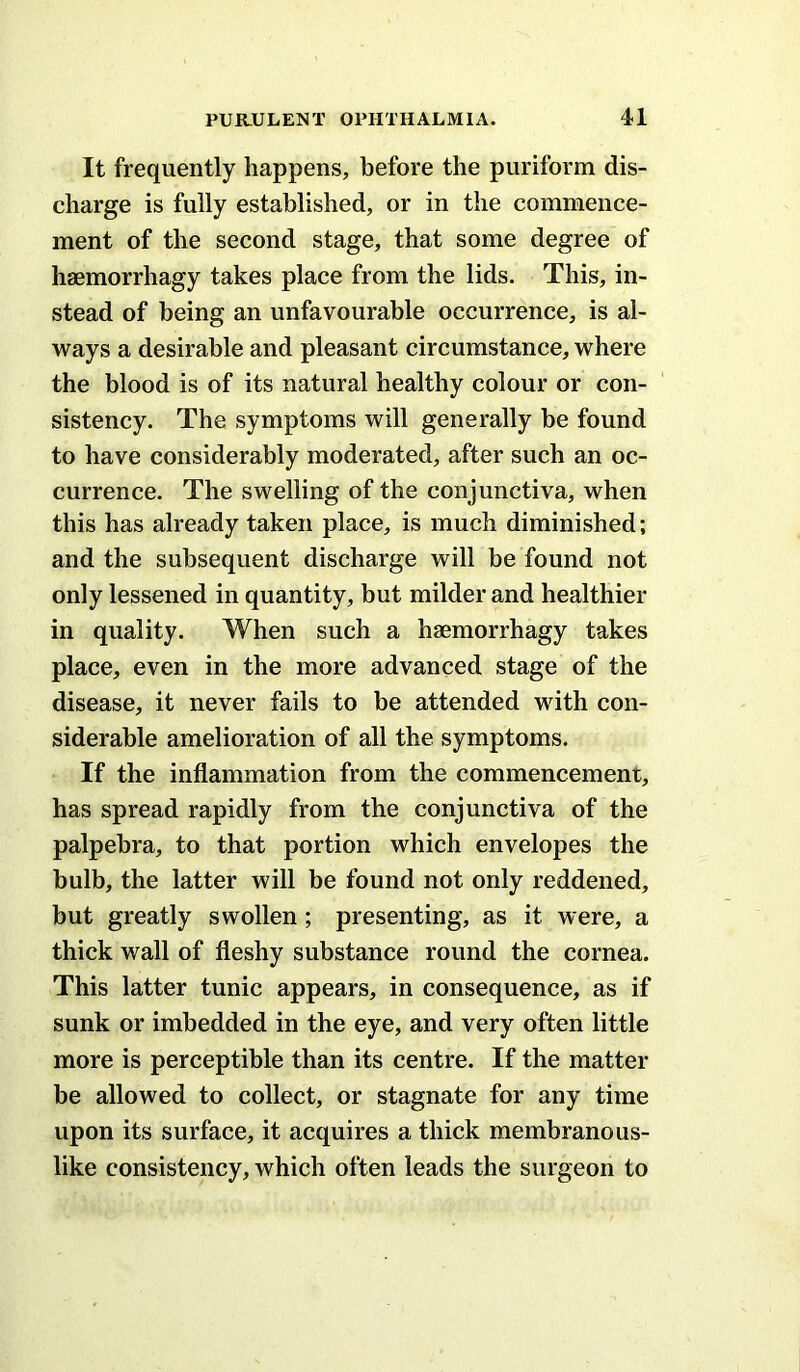 It frequently happens, before the puriform dis- charge is fully established, or in the commence- ment of the second stage, that some degree of haemorrhagy takes place from the lids. This, in- stead of being an unfavourable occurrence, is al- ways a desirable and pleasant circumstance, where the blood is of its natural healthy colour or con- sistency. The symptoms will generally be found to have considerably moderated, after such an oc- currence. The swelling of the conjunctiva, when this has already taken place, is much diminished; and the subsequent discharge will be found not only lessened in quantity, but milder and healthier in quality. When such a haemorrhagy takes place, even in the more advanced stage of the disease, it never fails to be attended with con- siderable amelioration of all the symptoms. If the inflammation from the commencement, has spread rapidly from the conjunctiva of the palpebra, to that portion which envelopes the bulb, the latter will be found not only reddened, but greatly swollen; presenting, as it were, a thick wall of fleshy substance round the cornea. This latter tunic appears, in consequence, as if sunk or imbedded in the eye, and very often little more is perceptible than its centre. If the matter be allowed to collect, or stagnate for any time upon its surface, it acquires a thick membranous- like consistency, which often leads the surgeon to