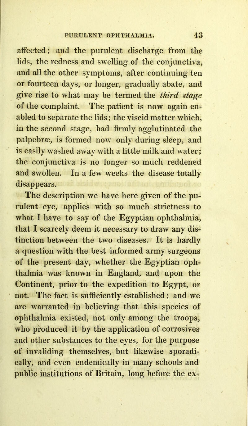 affected; and the purulent discharge from the lids, the redness and swelling of the conjunctiva, and all the other symptoms, after continuing ten or fourteen days, or longer, gradually abate, and give rise to what may be termed the third stage of the complaint. The patient is now again en- abled to separate the lids; the viscid matter which, in the second stage, had firmly agglutinated the palpebrse, is formed now only during sleep, and is easily washed away with a little milk and water; the conjunctiva is no longer so much reddened and swollen. In a few weeks the disease totally disappears. The description we have here given of the pu- rulent eye, applies with so much strictness to what I have to say of the Egyptian ophthalmia, that I scarcely deem it necessary to draw any dis- tinction between the two diseases. It is hardly a question with the best informed army surgeons of the present day, whether the Egyptian oph- thalmia was known in England, and upon the Continent, prior to the expedition to Egypt, or not. The fact is sufficiently established; and we are warranted in believing that this species of ophthalmia existed, not only among the troops, who produced it by the application of corrosives and other substances to the eyes, for the purpose of invaliding themselves, but likewise sporadi- cally, and even endemically in many schools and public institutions of Britain, long before the ex-