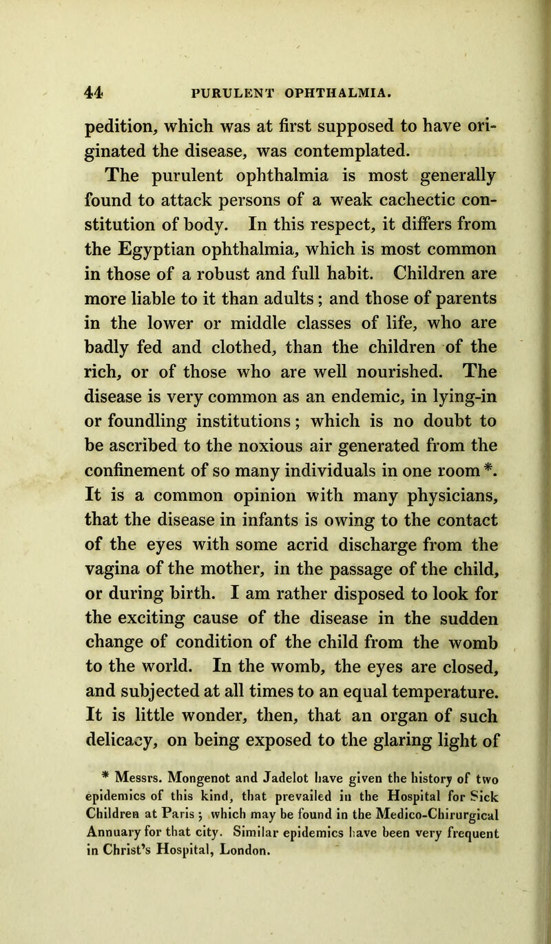 pedition, which was at first supposed to have ori- ginated the disease, was contemplated. The purulent ophthalmia is most generally found to attack persons of a weak cachectic con- stitution of body. In this respect, it differs from the Egyptian ophthalmia, which is most common in those of a robust and full habit. Children are more liable to it than adults; and those of parents in the lower or middle classes of life, who are badly fed and clothed, than the children of the rich, or of those who are well nourished. The disease is very common as an endemic, in lying-in or foundling institutions; which is no doubt to be ascribed to the noxious air generated from the confinement of so many individuals in one room *. It is a common opinion with many physicians, that the disease in infants is owing to the contact of the eyes with some acrid discharge from the vagina of the mother, in the passage of the child, or during birth. I am rather disposed to look for the exciting cause of the disease in the sudden change of condition of the child from the womb to the world. In the womb, the eyes are closed, and subjected at all times to an equal temperature. It is little wonder, then, that an organ of such delicacy, on being exposed to the glaring light of * Messrs. Mongenot and Jadelot Iiave given the history of two epidemics of this kind, that prevailed In the Hospital for Sick Children at Paris ; which may be found in the Medico-Chirurgical Annuary for that city. Similar epidemics have been very frequent in Christ’s Hospital, London.