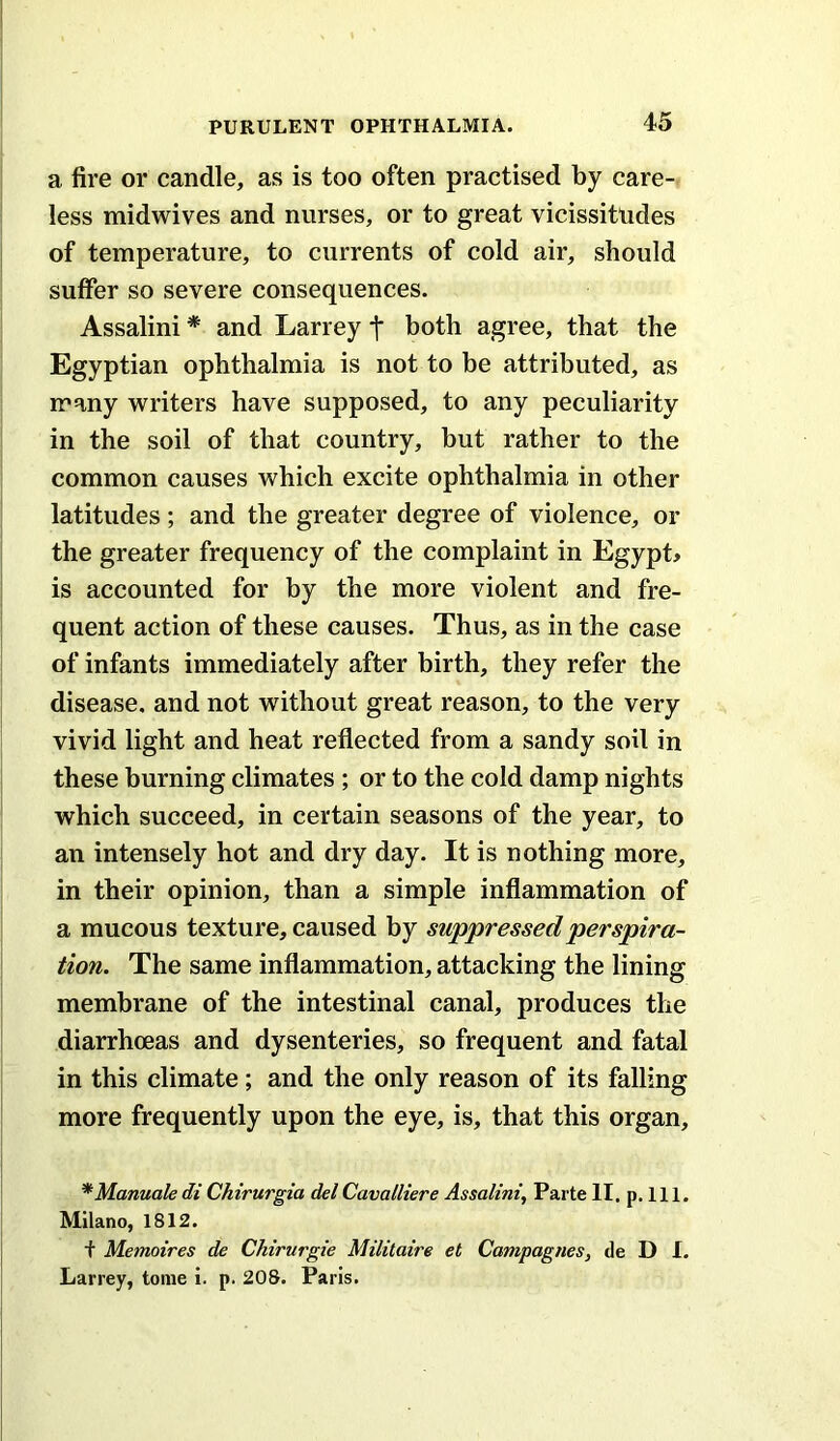 a fire or candle, as is too often practised by care-, less midwives and nurses, or to great vicissitudes of temperature, to currents of cold air, should suffer so severe consequences. Assalini * and Larrey t both agree, that the Egyptian ophthalmia is not to be attributed, as many writers have supposed, to any peculiarity in the soil of that country, but rather to the common causes which excite ophthalmia in other latitudes; and the greater degree of violence, or the greater frequency of the complaint in Egypt# is accounted for by the more violent and fre- quent action of these causes. Thus, as in the case of infants immediately after birth, they refer the disease, and not without great reason, to the very vivid light and heat reflected from a sandy soil in these burning climates ; or to the cold damp nights which succeed, in certain seasons of the year, to an intensely hot and dry day. It is nothing more, in their opinion, than a simple inflammation of a mucous texture, caused by suppressed perspira- tion. The same inflammation, attacking the lining membrane of the intestinal canal, produces the diarrhoeas and dysenteries, so frequent and fatal in this climate; and the only reason of its falling more frequently upon the eye, is, that this organ, *Manualedi Chirurgia delCavalliere Assalini, Parte II. p. 111. Milano, 1812. t Memoires de Chirurgie Militaire et Campagnes, de D I. Larrey, tome i. p. 208. Paris.