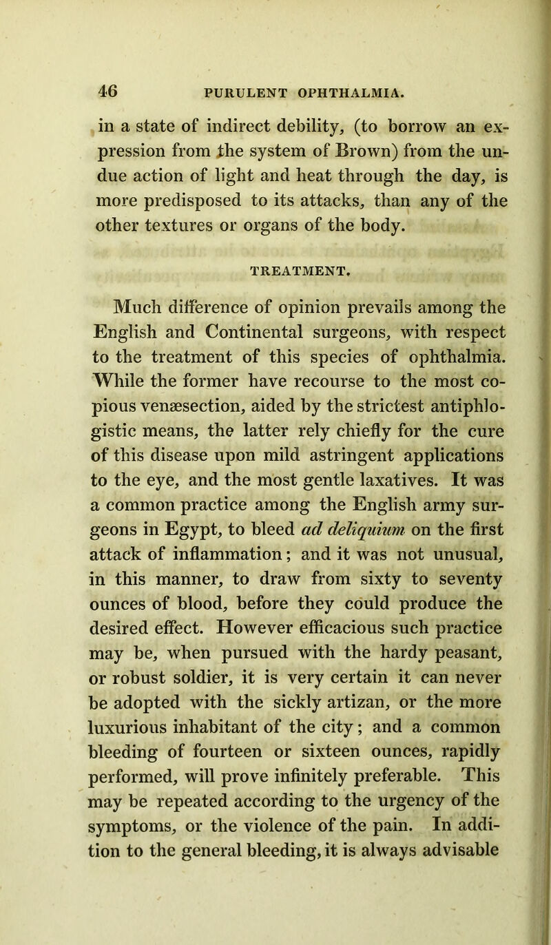 in a state of indirect debility^ (to borrow an ex- pression from ihe system of Brown) from the un- due action of light and heat through the day, is more predisposed to its attacks, than any of the other textures or organs of the body. TREATMENT. Much difference of opinion prevails among the English and Continental surgeons, with respect to the treatment of this species of ophthalmia. While the former have recourse to the most co- pious venaesection, aided by the strictest antiphlo- gistic means, the latter rely chiefly for the cure of this disease upon mild astringent applications to the eye, and the most gentle laxatives. It was a common practice among the English army sur- geons in Egypt, to bleed ad deliquium on the first attack of inflammation; and it was not unusual, in this manner, to draw from sixty to seventy ounces of blood, before they could produce the desired effect. However efficacious such practice may be, when pursued with the hardy peasant, or robust soldier, it is very certain it can never be adopted with the sickly artizan, or the more luxurious inhabitant of the city; and a common bleeding of fourteen or sixteen ounces, rapidly performed, will prove infinitely preferable. This may be repeated according to the urgency of the symptoms, or the violence of the pain. In addi- tion to the general bleeding, it is always advisable