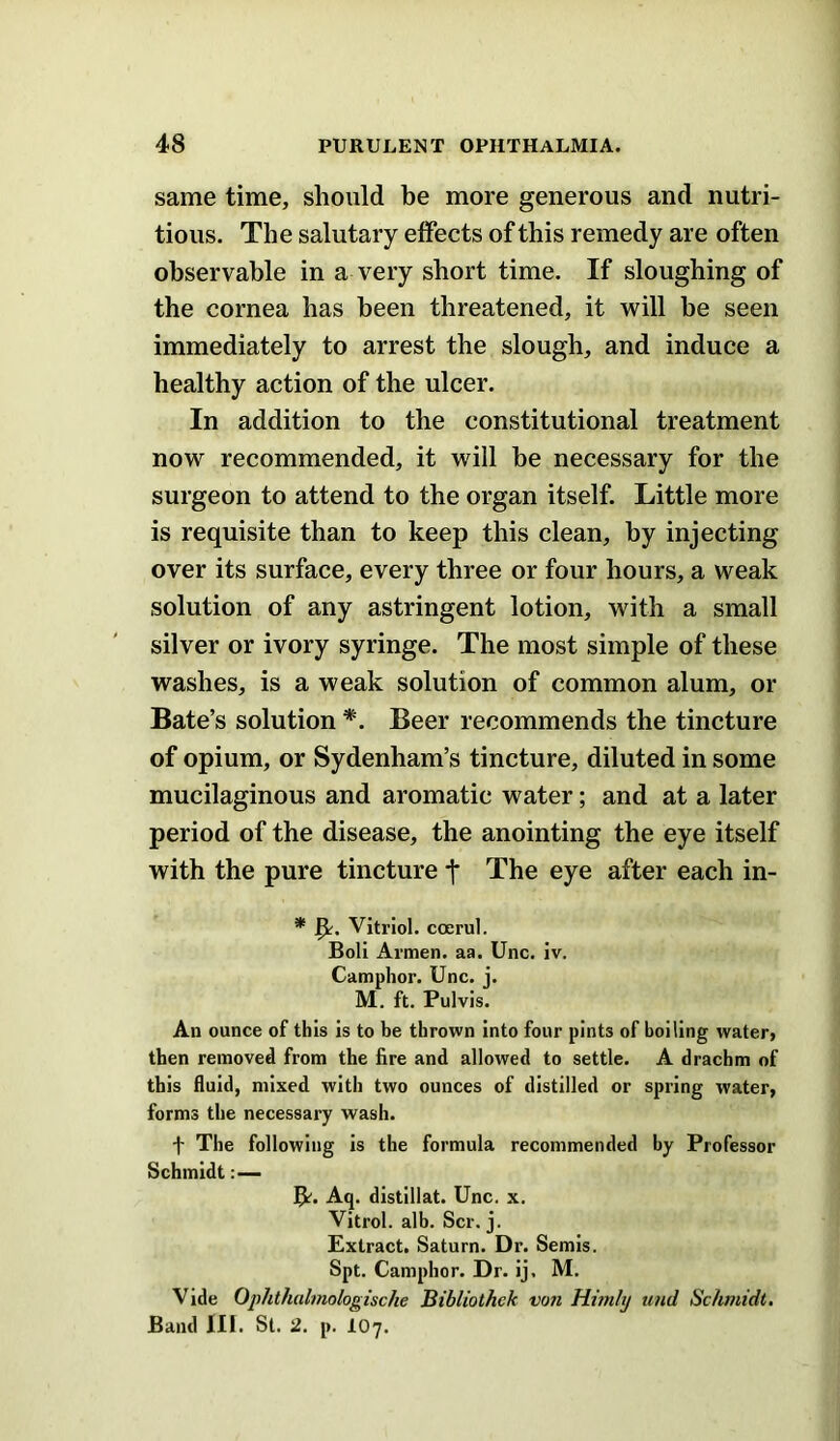 same time, should be more generous and nutri- tious. The salutary effects of this remedy are often observable in a very short time. If sloughing of the cornea has been threatened, it will be seen immediately to arrest the slough, and induce a healthy action of the ulcer. In addition to the constitutional treatment now recommended, it will be necessary for the surgeon to attend to the organ itself. Little more is requisite than to keep this clean, by injecting over its surface, every three or four hours, a weak solution of any astringent lotion, with a small silver or ivory syringe. The most simple of these washes, is a weak solution of common alum, or Bate’s solution *. Beer recommends the tincture of opium, or Sydenham’s tincture, diluted in some mucilaginous and aromatic water; and at a later period of the disease, the anointing the eye itself with the pure tincture f The eye after each in- * Vitriol, coerul. Boll Armen. aR. Unc. iv. Camphor. Unc. j. M. ft. Pulvis. An ounce of this is to be thrown into four pints of boiling water, then removed from the fire and allowed to settle. A drachm of this fluid, mixed with two ounces of distilled or spring water, forms the necessary wash. t The following is the formula recommended by Professor Schmidt 5^. Aq. distillat. Unc. x. Vitrol. alb. Scr. j. Extract. Saturn. Dr. Semis. Spt. Camphor. Dr. ij. M. Vide Ophthalnwlogische Bibliothek von Hmiltj und Schmidt. Band III. St. 2. p. IO7.