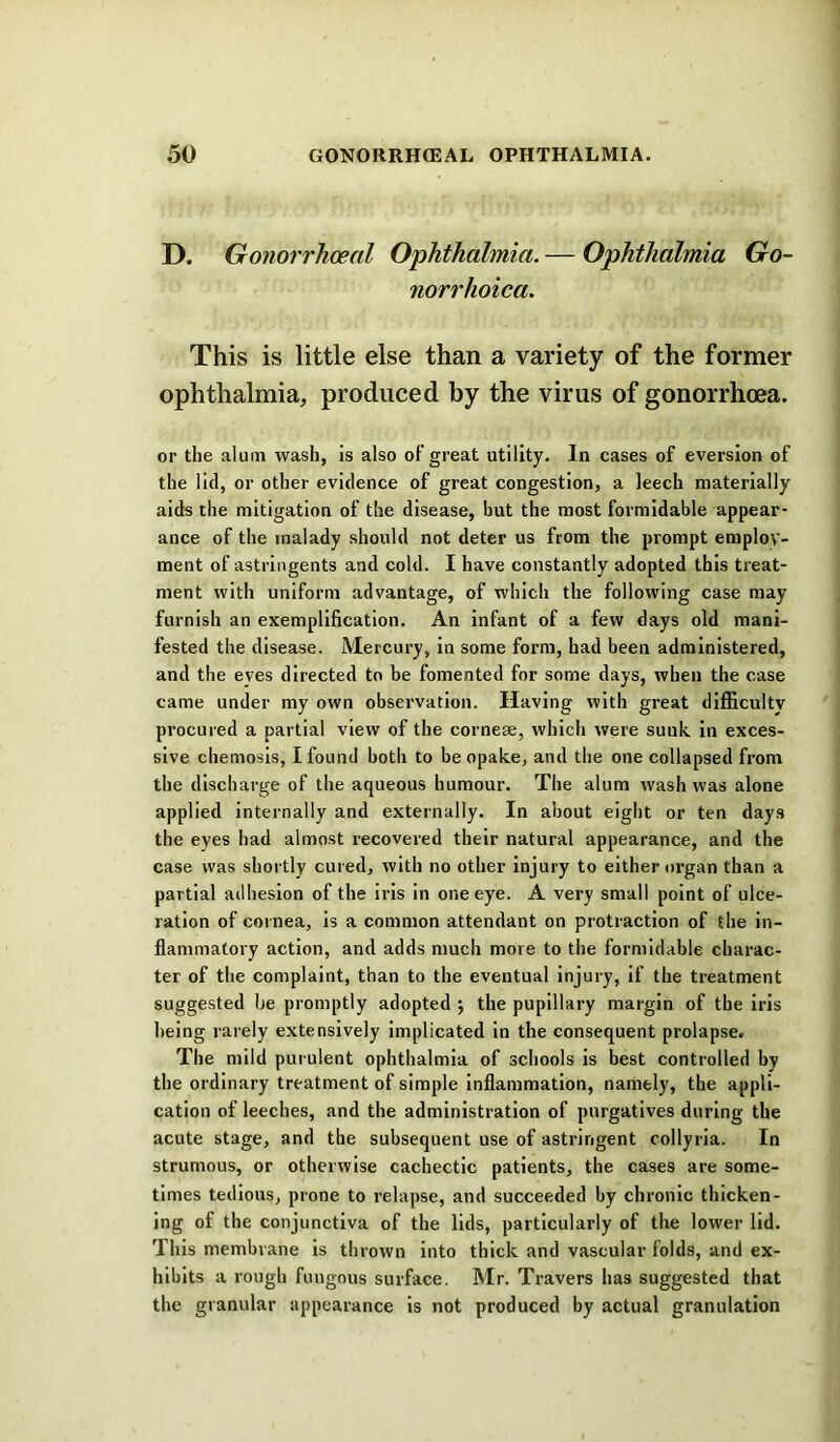 D. Gonorrhoeal Ophthalmia. — Ophthalmia Go- norrhoica. This is little else than a variety of the former ophthalmia, produced by the virus of gonorrhoea. or the alum wash, Is also of great utility. In cases of eversion of the lid, or other evidence of great congestion, a leech materially aids the mitigation of the disease, but the most formidable appear- ance of the malady should not deter us from the prompt employ- ment of astringents and cold. I have constantly adopted this treat- ment with uniform advantage, of which the following case may furnish an exemplification. An infant of a few days old mani- fested the disease. Mercury, in some form, had been administered, and the eyes directed to be fomented for some days, when the case came under my own observation. Having with great difficulty procured a partial view of the cornese, which were sunk In exces- sive chemosis, I found both to be opake, and the one collapsed from the discharge of the aqueous humour. The alum wash was alone applied internally and externally. In about eight or ten days the eyes had almost recovered their natural appearance, and the case was shortly cured, with no other Injury to either organ than a partial ailhesion of the iris In one eye. A very small point of ulce- ration of cornea. Is a common attendant on protraction of the in- flammatory action, and adds much more to the formidable charac- ter of the complaint, than to the eventual injury, if the treatment suggested he promptly adopted j the pupillary margin of the Iris being rarely extensively Implicated In the consequent prolapse. The mild purulent ophthalmia of schools is best controlled by the ordinary treatment of simple inflammation, namely, the appli- cation of leeches, and the administration of purgatives during the acute stage, and the subsequent use of astringent collyria. In strumous, or otherwise cachectic patients, the cases are some- times tedious, prone to relapse, and succeeded by chronic thicken- ing of the conjunctiva of the lids, particularly of the lower lid. This membrane is thrown into thick and vascular folds, and ex- hibits a rough fungous surface. Mr. Travers has suggested that the granular appearance is not produced by actual granulation