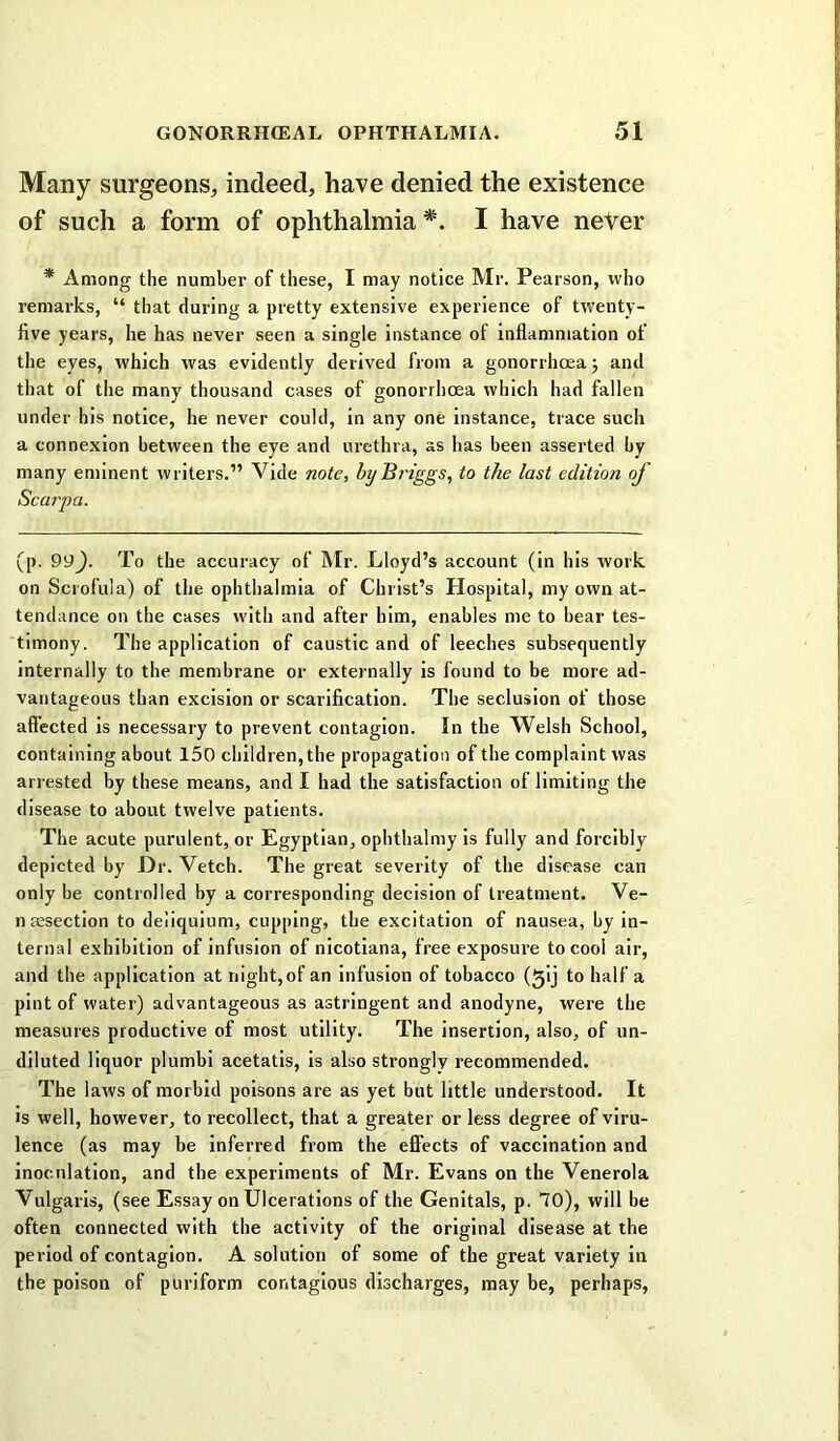 Many surgeons, indeed, have denied the existence of such a form of ophthalmia *. I have neVer * Among the number of these, I may notice Mr. Pearson, who remarks, “ that during a pretty extensive experience of twenty- five years, he has never seen a single instance of inflammation of the eyes, which was evidently derived from a gonorrhoea j and that of the many thousand cases of gonorrhoea which had fallen under his notice, he never could, in any one instance, trace such a connexion between the eye and urethra, as has been asserted by many eminent writers.” Vide note, by Briggs, to the last edition of Scarpa. (p. 99). To the accuracy of Mr. Lloyd’s account (in his work on Scrofula) of the ophthalmia of Christ’s Hospital, my own at- tendance on the cases with and after him, enables me to bear tes- timony. The application of caustic and of leeches subsequently internally to the membrane or externally is found to be more ad- vantageous than excision or scarification. The seclusion of those affected is necessary to prevent contagion. In the Welsh School, containing about 150 children, the propagation of the complaint was arrested by these means, and I had the satisfaction of limiting the disease to about twelve patients. The acute purulent, or Egyptian, ophthalmy is fully and forcibly depicted by Dr. Vetch. The great severity of the disease can only be controlled by a corresponding decision of treatment. Ve- n aesection to deliquium, cupping, the excitation of nausea, by in- ternal exhibition of infusion of nicotiana, free exposure to cool air, and the application at night, of an infusion of tobacco (5!) to half a pint of water) advantageous as astringent and anodyne, were the measures productive of most utility. The insertion, also, of un- diluted liquor plumbi acetatis, is also strongly recommended. The laws of morbid poisons are as yet but little understood. It is well, however, to recollect, that a greater or less degree of viru- lence (as may be inferred from the eff'ects of vaccination and inoculation, and the experiments of Mr. Evans on the Venerola Vulgaris, (see Essay on Ulcerations of the Genitals, p. 70), will be often connected with the activity of the original disease at the period of contagion. A solution of some of the great variety in the poison of puriform contagious discharges, may be, perhaps.