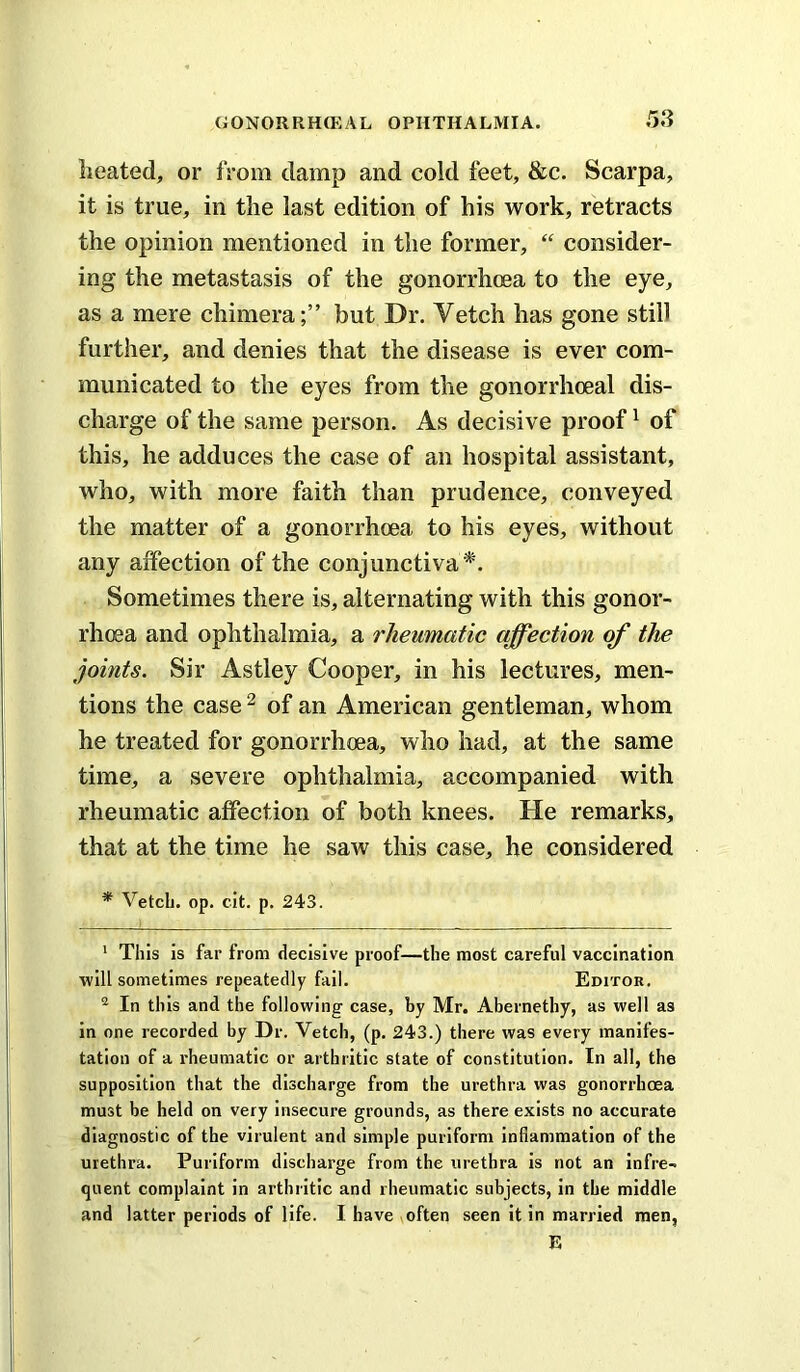 .58 Iieated, or from damp and cold feet, &c. Scarpa, it is true, in the last edition of his work, retracts the opinion mentioned in the former, “ consider- ing the metastasis of the gonorrhoea to the eye, as a mere chimera;” but Dr. Vetch has gone still further, and denies that the disease is ever com- municated to the eyes from the gonorrhoeal dis- charge of the same person. As decisive proof ^ of this, he adduces the case of an hospital assistant, who, with more faith than prudence, conveyed the matter of a gonorrhoea to his eyes, without any affection of the conjunctiva*'. Sometimes there is, alternating with this gonor- rhoea and ophthalmia, a rheumatic affection of the joints. Sir Astley Cooper, in his lectures, men- tions the case ^ of an American gentleman, whom he treated for gonorrhoea, who had, at the same time, a severe ophthalmia, accompanied with rheumatic affection of both knees. He remarks, that at the time he saw this case, he considered * VetcL. op. cit. p. 243. ' This is far from decisive proof—the most careful vaccination will sometimes repeatedly fail. Editor, ® In this and the following case, by Mr. Abernethy, as well as in one recorded by Dr. Vetch, (p. 243.) there was every manifes- tation of a rheumatic or arthritic state of constitution. In all, the supposition that the discharge from the urethra was gonorrhoea must be held on very Insecure grounds, as there exists no accurate diagnostic of the virulent and simple puriform inflammation of the urethra. Puriform discharge from the urethra is not an infre- quent complaint in arthritic and rheumatic subjects, in the middle and latter periods of life. I have often seen it In married men, E