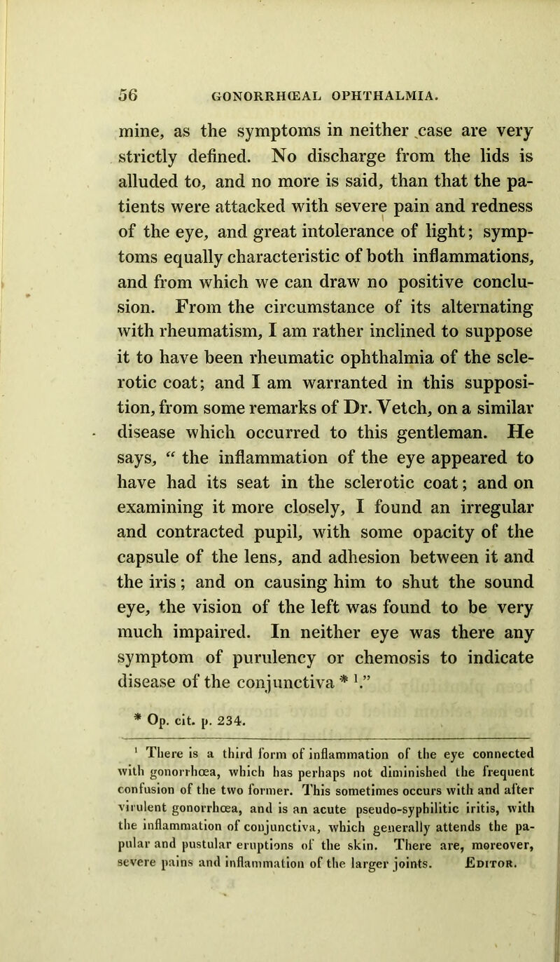 mine, as the symptoms in neither ^case are very strictly defined. No discharge from the lids is alluded to, and no more is said, than that the pa- tients were attacked with severe pain and redness of the eye, and great intolerance of light; symp- toms equally characteristic of both inflammations, and from which we can draw no positive conclu- sion. From the circumstance of its alternating with rheumatism, I am rather inclined to suppose it to have been rheumatic ophthalmia of the scle- rotic coat; and I am warranted in this supposi- tion, from some remarks of Dr. Vetch, on a similar disease which occurred to this gentleman. He says,  the inflammation of the eye appeared to have had its seat in the sclerotic coat; and on examining it more closely, I found an irregular and contracted pupil, with some opacity of the capsule of the lens, and adhesion between it and the iris; and on causing him to shut the sound eye, the vision of the left was found to be very much impaired. In neither eye was there any symptom of purulency or chemosis to indicate disease of the conjunctiva* * Op. clt. p. 234. ' There is a third form of inflammation of the eye connected with gonorrhcea, which has perhaps not diminished the frequent confusion of the two former. This sometimes occurs with and after virulent gonorrhoea, and is an acute pseudo-syphilitic iritis, with the inflammation of conjunctiva, which generally attends the pa- pular and pustular eruptions of the skin. There are, moreover, severe pains and inflammation of the larger joints. Editor.