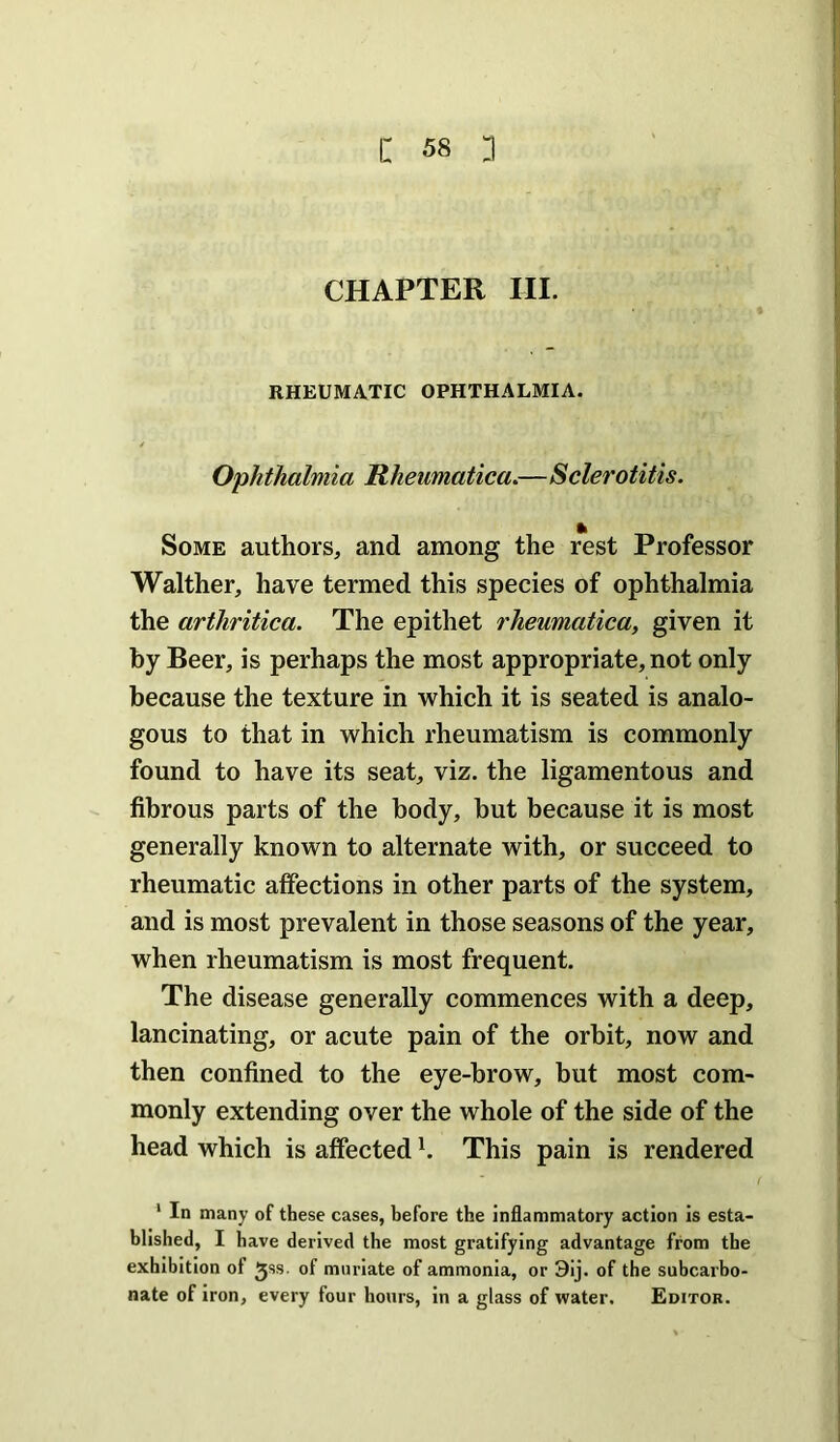 CHAPTER III. RHEUMATIC OPHTHALMIA. Ophthalmia Rheumatica.—Sclerotitis. Some authors, and among the rest Professor Walther, have termed this species of ophthalmia the arthritica. The epithet rheumatica, given it by Beer, is perhaps the most appropriate, not only because the texture in which it is seated is analo- gous to that in which rheumatism is commonly found to have its seat, viz. the ligamentous and fibrous parts of the body, but because it is most generally known to alternate with, or succeed to rheumatic affections in other parts of the system, and is most prevalent in those seasons of the year, when rheumatism is most frequent. The disease generally commences with a deep, lancinating, or acute pain of the orbit, now and then confined to the eye-brow, but most com- monly extending over the whole of the side of the head which is affected h This pain is rendered ‘ In many of these cases, before the inflammatory action is esta- blished, I have derived the most gratifying advantage from the exhibition of Jss. of muriate of ammonia, or 9ij. of the subcarbo- nate of iron, every four hours, in a glass of water. Editor.