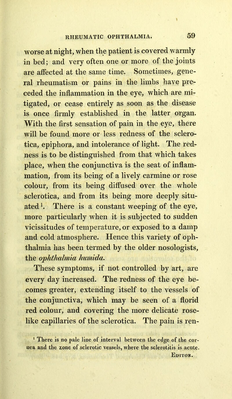 I RHEUMATIC OPHTHALMIA. 59 worse at night, when the patient is covered warmly in bed; and very often one or more of the joints are affected at the same time. Sometimes, gene- ral rheumatism or pains in the limbs have pre- ceded the inflammation in the eye, which are mi- tigated, or cease entirely as soon as the disease is once firmly established in the latter organ. With the first sensation of pain in the eye, there will he found more or less redness of the sclero- tica, epiphora, and intolerance of light. The red- ness is to be distinguished from that which takes place, when the conjunctiva is the seat of inflam- mation, from its being of a lively carmine or rose colour, from its being diffused over the whole sclerotica, and from its being more deeply situ- ated h There is a constant weeping of the eye, more particularly when it is subjected to sudden vicissitudes of temperature, or exposed to a damp and cold atmosphere. Hence this variety of oph- thalmia has been termed by the older nosologists, the ophthalmia humida. These symptoms, if not controlled by art, are every day increased. The redness of the eye be- comes greater, extending itself to the vessels of the conjunctiva, which may be seen of a florid red colour, and covering the more delicate rose- like capillaries of the sclerotica. The pain is ren- ‘ There is no pale line of interval between the edge of the cor- nea and the zone of sclerotic vessels, where the sclerotitis is acute. Editor.