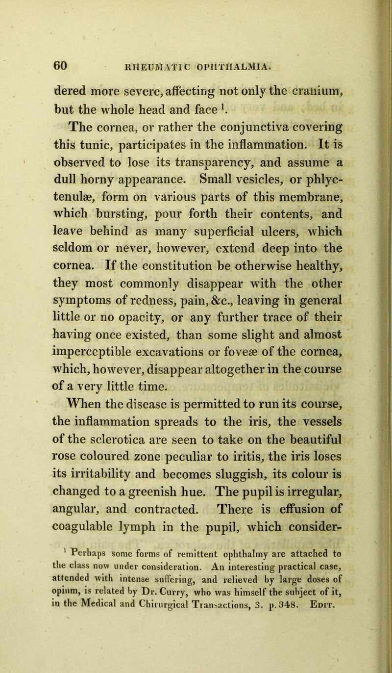 dered more severe, affecting not only the cranium, but the whole head and face h The cornea, or rather the conjunctiva covering this tunic, participates in the inflammation. It is observed to lose its transparency, and assume a dull horny appearance. Small vesicles, or phlyc- tenulae, form on various parts of this membrane, which bursting, pour forth their contents, and leave behind as many superflcial ulcers, which seldom or never, however, extend deep into the cornea. If the constitution be otherwise healthy, they most commonly disappear with the other symptoms of redness, pain, &c., leaving in general little or no opacity, or any further trace of their having once existed, than some slight and almost imperceptible excavations or foveae of the cornea, which, however, disappear altogether in the course of a very little time. When the disease is permitted to run its course, the inflammation spreads to the iris, the vessels of the sclerotica are seen to take on the beautiful rose coloured zone peculiar to iritis, the iris loses its irritability and becomes sluggish, its colour is changed to a greenish hue. The pupil is irregular, angular, and contracted. There is effusion of coagulable lymph in the pupil, which consider- ' Perhaps some forms of remittent ophthalmy are attached to tlie class now under consideration. An interesting practical case, attended with intense suffering, and relieved by large doses of opium, is related by Dr. Curry, who was himself the subject of it, in the Medical and Chirurgical Transactions, 3, p.348. Edit.