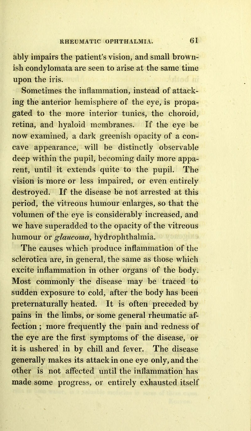 ably impairs the patient’s vision, and small brown- ish condylomata are seen to arise at the same time upon the iris. Sometimes the inflammation, instead of attack- ing the anterior hemisphere of the eye, is propa- gated to the more interior tunics, the choroid, retina, and hyaloid membranes. If the eye be now examined, a dark greenish opacity of a con- cave appearance, will be distinctly observable deep within the pupil, becoming daily more appa- rent, until it extends quite to the pupil. The vision is more or less impaired, or even entirely destroyed. If the disease be not arrested at this period, the vitreous humour enlarges, so that the volumen of the eye is considerably increased, and we have superadded to the opacity of the vitreous humour or glaucoma, hydrophthalmia. The causes which produce inflammation of the sclerotica are, in general, the same as those which excite inflammation in other organs of the body. Most commonly the disease may be traced to sudden exposure to cold, after the body has been preternaturally heated. It is often preceded by pains in the limbs, or some general rheumatic af- fection ; more frequently the pain and redness of the eye are the first symptoms of the disease, or it is ushered' in by chill and fever. The disease generally makes its attack in one eye only, and the other is not affected until the inflammation has made some progress, or entirely exhausted itself