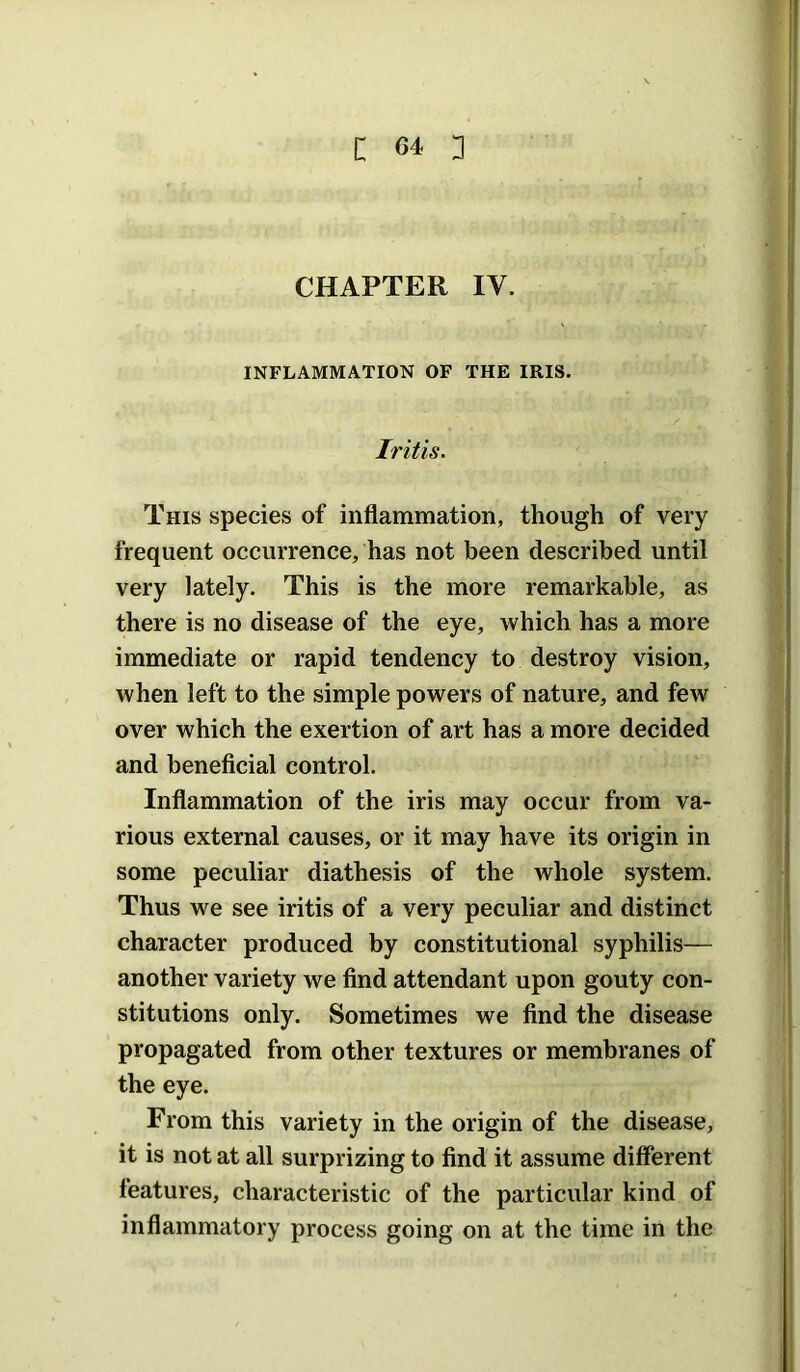 CHAPTER IV. INFLAMMATION OF THE IRIS. Iritis. This species of inflammation, though of very frequent occurrence, has not been described until very lately. This is the more remarkable, as there is no disease of the eye, which has a more immediate or rapid tendency to destroy vision, when left to the simple powers of nature, and few over which the exertion of art has a more decided and beneficial control. Inflammation of the iris may occur from va- rious external causes, or it may have its origin in some peculiar diathesis of the whole system. Thus we see iritis of a very peculiar and distinct character produced by constitutional syphilis— another variety we find attendant upon gouty con- stitutions only. Sometimes we find the disease propagated from other textures or membranes of the eye. From this variety in the origin of the disease, it is not at all surprizing to find it assume different features, characteristic of the particular kind of inflammatory process going on at the time in the