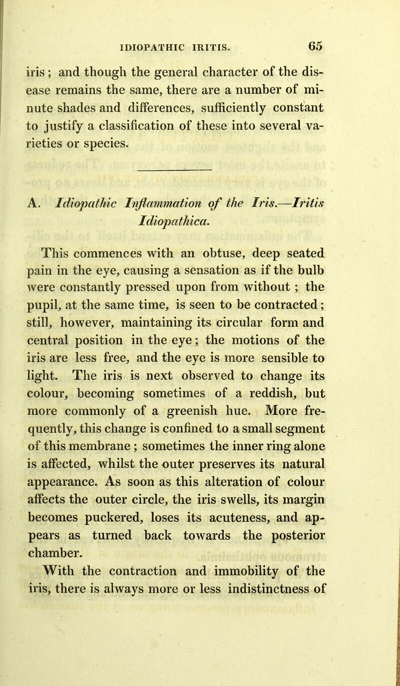 iris; and though the general character of the dis- ease remains the same, there are a number of mi- nute shades and differences, sufficiently constant to justify a classification of these into several va- rieties or species. A. Idiopathic Inflammation of the Iris.—Iritis Idiopathica. This commences with an obtuse, deep seated pain in the eye, causing a sensation as if the bulb were constantly pressed upon from without ; the pupil, at the same time, is seen to be contracted; still, however, maintaining its circular form and central position in the eye; the motions of the iris are less free, and the eye is more sensible to light. The iris is next observed to change its colour, becoming sometimes of a reddish, but more commonly of a greenish hue. More fre- quently, this change is confined to a small segment of this membrane ; sometimes the inner ring alone is affected, whilst the outer preserves its natural appearance. As soon as this alteration of colour affects the outer circle, the iris swells, its margin becomes puckered, loses its acuteness, and ap- pears as turned back towards the posterior chamber. With the contraction and immobility of the iris, there is always more or less indistinctness of