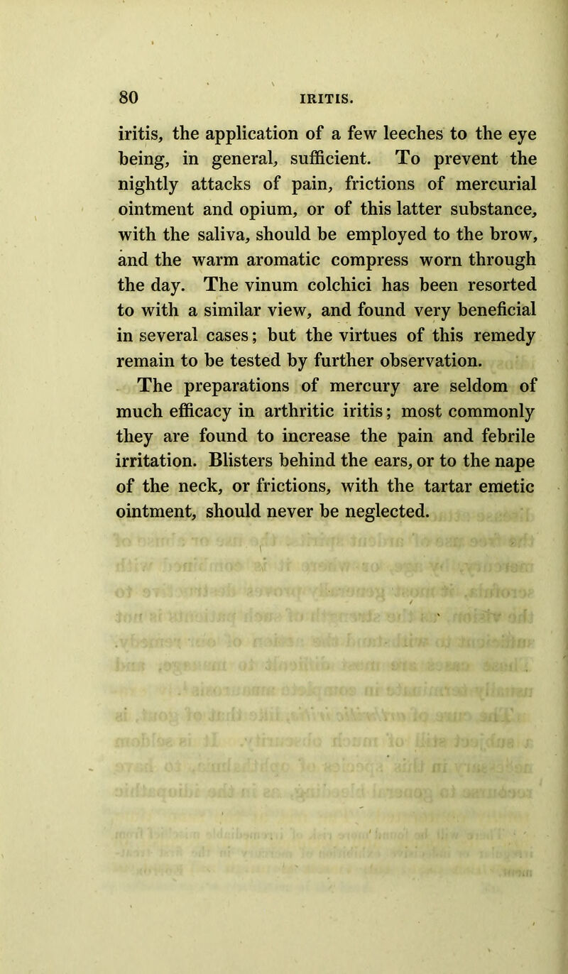 iritis, the application of a few leeches to the eye being, in general, sufficient. To prevent the nightly attacks of pain, frictions of mercurial ointment and opium, or of this latter substance, with the saliva, should he employed to the brow, and the warm aromatic compress worn through the day. The vinum colchici has been resorted to with a similar view, and found very beneficial in several cases; but the virtues of this remedy remain to be tested by further observation. The preparations of mercury are seldom of much efficacy in arthritic iritis; most commonly they are found to increase the pain and febrile irritation. Blisters behind the ears, or to the nape of the neck, or frictions, with the tartar emetic ointment, should never he neglected.