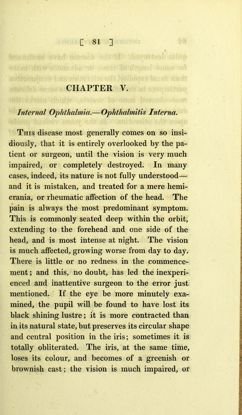 CHAPTER V. j Internal Ophthalmia.—Ophthalmitis Interna, \ This disease most generally comes on so insi- j diously, that it is entirely overlooked by the pa- j tient or surgeon, until the vision is very much j impaired, or completely destroyed. In many | cases, indeed, its nature is not fully understood— i and it is mistaken, and treated for a mere hemi- ) crania, or rheumatic affection of the head. The ; pain is always the most predominant symptom. | This is commonly seated deep within the orbit, * extending to the forehead and one side of the J head, and is most intense at night. The vision | is much affected, growing worse from day to day. | There is little or no redness in the commence- ! ment; and this, no doubt, has led the inexperi- f enced and inattentive surgeon to the error just I mentioned. If the eye be more minutely exa- | mined, the pupil will be found to have lost its black shining lustre; it is more contracted than ^ in its natural state, but preserves its circular shape i and central position in the iris; sometimes it is i totally obliterated. The iris, at the same time, | loses its colour, and becomes of a greenish or | brownish cast; the vision is much impaired, or |