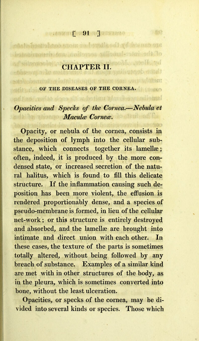 CHAPTER II. oy THE DISEASES OF THE CORNEA. Opacities and Specks of the Cornea.—Nebula et Maculee Corner. Opacity, or nebula of the cornea, consists in the deposition of lymph into the cellular sub- stance, which connects together its lamellae; often, indeed, it is produced by the more con- densed state, or increased secretion of the natu- ral halitus, which is found to fill this delicate structure. If the inflammation causing such de- position has been more violent, the effusion is rendered proportionably dense, and a species of pseudo-membrane is formed, in lieu of the cellular net-work; or this structure is entirely destroyed and absorbed, and the lamellae are brought into intimate and direct union with each other. In these cases, the texture of the parts is sometimes totally altered, without being followed by any breach of substance. Examples of a similar kind are met with in other structures of the body, as in the pleura, which is sometimes converted into bone, without the least ulceration. Opacities, or specks of the cornea, may be di- vided into several kinds or species. Those which