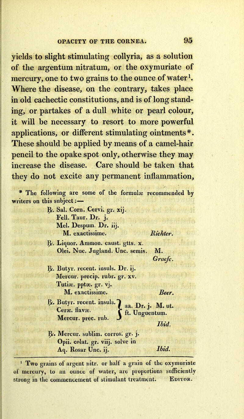 yields to slight stimulating collyria, as a solution of the argentum nitratum, or the oxymuriate of mercury, one to two grains to the ounce of water Where the disease, on the contrary, takes place in old cachectic constitutions, and is of long stand- ing, or partakes of a dull white or pearl colour, it will be necessary to resort to more powerful applications, or different stimulating ointments*. These should be applied by means of a camel-hair pencil to the opake spot only, otherwise they may increase the disease. Care should be taken that they do not excite any permanent inflammation, * The following are some of the formulae recommended by writers on this subject;— Sal. Corn. Cervi. gr. xij. Fell. Taur. Dr. j. Mel. Despum. Dr. iij. M. exactissime. Richter. Liquor. Ammon, caust. gtts. x. Olei. Nuc. Jugland. Unc. semis. M. Gruefe. Butyr. recent, insuls. Dr. Ij. Mercur. precip. rubr. gr. xv. Tutlae. pptae. gr. vj. M. exactissime. Beer. Butyr. recent, insuls. Cerae. flavae. Mercur. prec. rub. Idid. j^. Mercur. sublim. corrosi gr. j. Opii. colat. gr. viij. solve in Aq. Rosar Unc. Ij. Ibid. * Two grains of argent nitr. or half a grain of the oxymuriate of mercury, to an ounce of water, are propordons sufficiently strong in the commencement of stimulant treatment. Editok. Dr. j. M. ut. Unguentum.