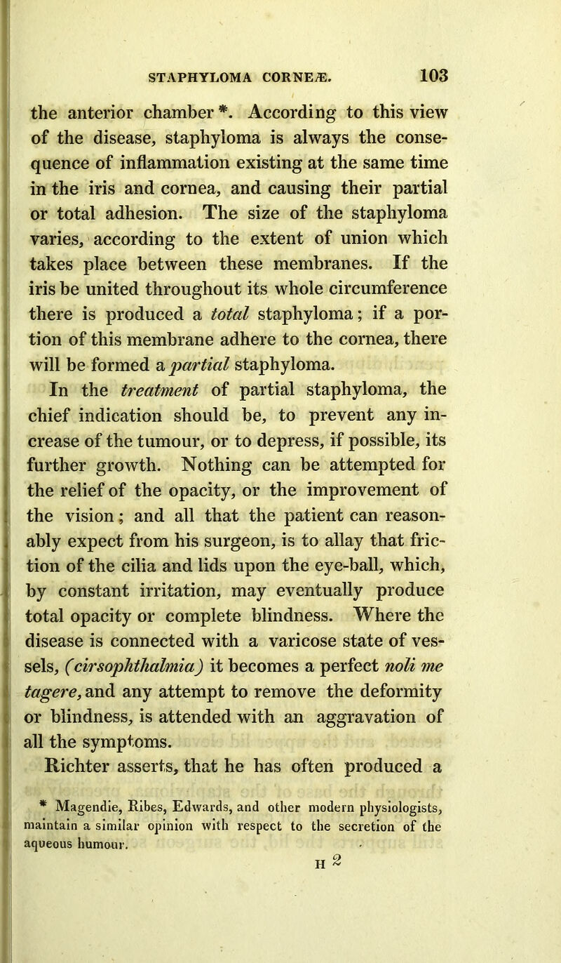 the anterior chamber *. According to this view of the disease, staphyloma is always the conse- quence of inflammation existing at the same time in the iris and cornea, and causing their partial or total adhesion. The size of the staphyloma varies, according to the extent of union which takes place between these membranes. If the iris be united throughout its whole circumference there is produced a total staphyloma; if a por- ! tion of this membrane adhere to the cornea, there < will be formed a partial staphyloma, i In the treatment of partial staphyloma, the chief indication should be, to prevent any in- ( crease of the tumour, or to depress, if possible, its I further growth. Nothing can be attempted for I the relief of the opacity, or the improvement of the vision; and all that the patient can reason- ably expect from his surgeon, is to allay that fric- tion of the cilia and lids upon the eye-ball, which, by constant irritation, may eventually produce total opacity or complete blindness. Where the disease is connected with a varicose state of ves- i sels, (cirsophthalmia) it becomes a perfect noli me j tagere, and any attempt to remove the deformity j or blindness, is attended with an aggravation of i all the symptoms. Richter asserts, that he has often produced a * Magendie, Ribes, Edwards, and other modern physiologists, t' maintain a similar opinion with respect to the secretion of the 1 aqueous humour. H ^
