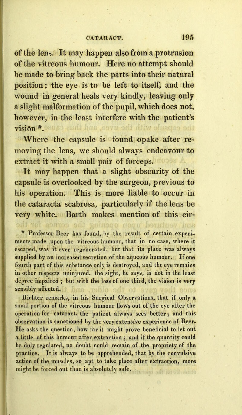 of the lens. It may happen also from a protrusion of the vitreous humour. Here no attempt should be made to bring hack the parts into their natural position; the eye is to be left to itself, and the wound in general heals very kindly, leaving only a slight malformation of the pupil, which does not, however, in the least interfere with the patient’s vision Where the capsule is found opake after re- moving the lens, we should always endeavour to extract it with a small pair of forceps. It may happen that a slight obscurity of the capsule is overlooked by the surgeon, previous to his operation. This is more liable to occur in the cataracta scabrosa, particularly if the lens be very white. Barth makes mention of this cir- * Professor Beer has found, by the result of certain experi- ments made upon the vitreous humour, that in no case, where it escaped, was It ever regenerated, but that its place was always supplied by an increased secretion of the aqueous humour. If one fourth part of this substance only Is destroyed, and the eye remains in other respects uninjured, the sight, he says, is not In the least degree Impaired ; but with the loss of one third, the vision Is very sensibly affected. Richter remarks. In his Surgical Observations, that if only a small portion of the vitreous humour flows out of the eye after the operation for cataract, the patient always sees better j and this observation is sanctioned by the very extensive experience of Beer. He asks the question, how far It might prove beneficial to let out a little of this humour after extraction j and If the quantity could be duly regulated, no doubt could remain of the propriety of the practice. It is always to be apprehended, that by the convulsive action of the muscles, so apt to take place after extraction, more might be forced out than is absolutely safe.