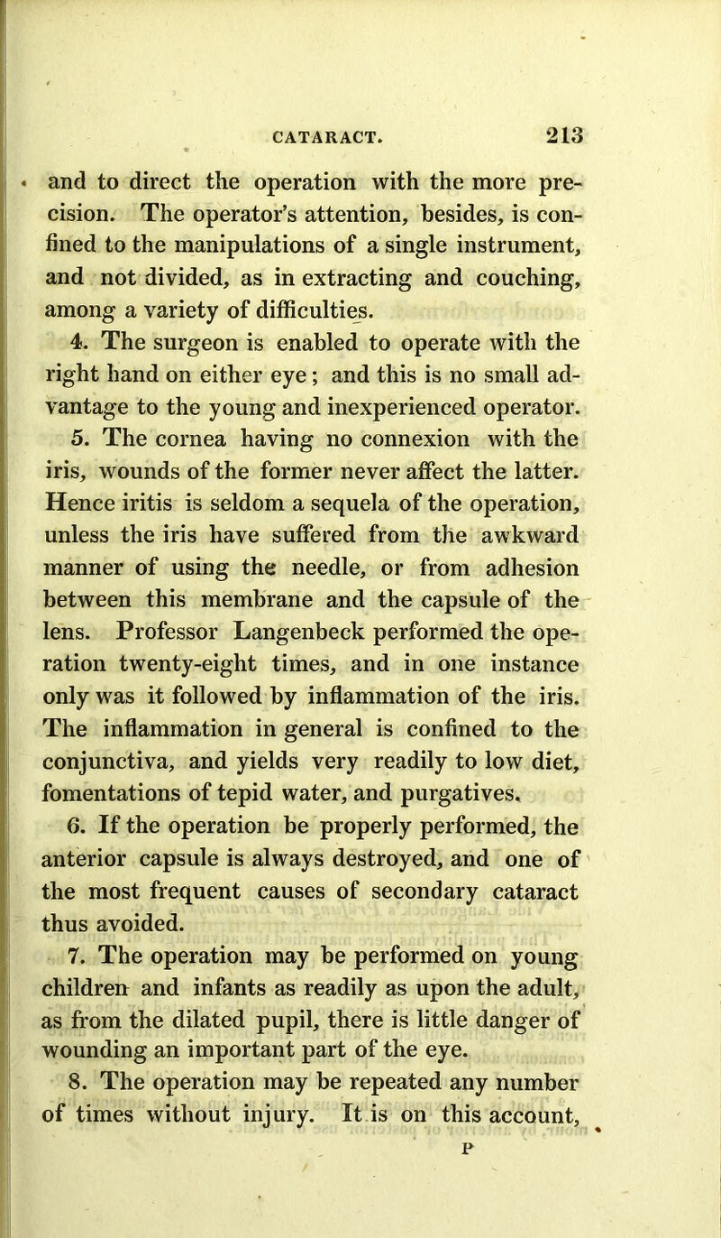 • and to direct the operation with the more pre- cision. The operator’s attention, besides, is con- fined to the manipulations of a single instrument, and not divided, as in extracting and couching, among a variety of difficulties. 4. The surgeon is enabled to operate with the right hand on either eye; and this is no small ad- vantage to the young and inexperienced operator. 5. The cornea having no connexion with the iris, wounds of the former never affect the latter. Hence iritis is seldom a sequela of the operation, unless the iris have suffered from the awkward manner of using the needle, or from adhesion between this membrane and the capsule of the lens. Professor Langenbeck performed the ope- ration twenty-eight times, and in one instance only was it followed by inflammation of the iris. The inflammation in general is conflned to the conjunctiva, and yields very readily to low diet, fomentations of tepid water, and purgatives. 6. If the operation be properly performed, the anterior capsule is always destroyed, and one of the most frequent causes of secondary cataract thus avoided. 7. The operation may be performed on young childreu and infants as readily as upon the adult, as from the dilated pupil, there is little danger of wounding an important part of the eye. 8. The operation may be repeated any number of times without injury. It is on this account, p