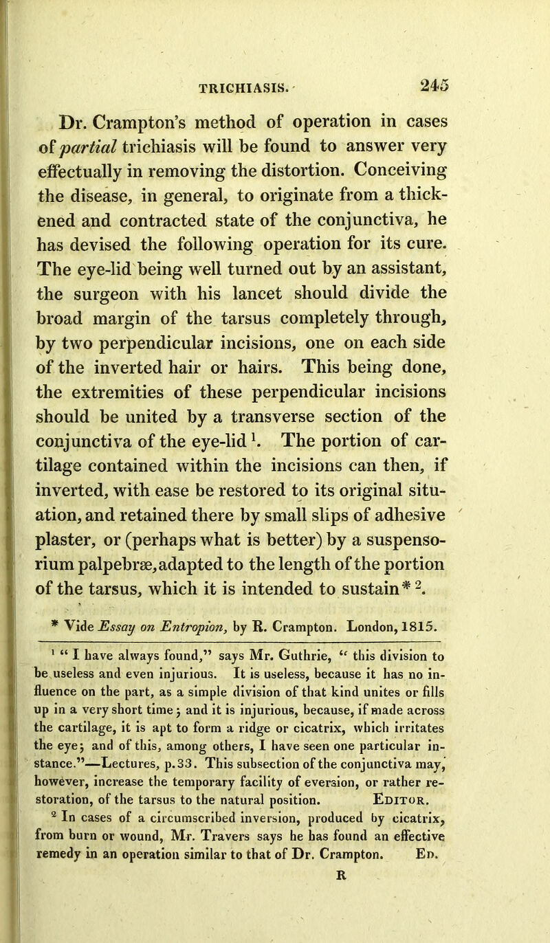 Dr. Crampton’s method of operation in cases of partial trichiasis will be found to answer very effectually in removing the distortion. Conceiving the disease, in general, to originate from a thick- ened and contracted state of the conjunctiva, he has devised the following operation for its cure. The eye-lid being well turned out by an assistant, the surgeon with his lancet should divide the broad margin of the tarsus completely through, by two perpendicular incisions, one on each side of the inverted hair or hairs. This being done, the extremities of these perpendicular incisions should be united by a transverse section of the conjunctiva of the eye-lid h The portion of car- tilage contained within the incisions can then, if inverted, with ease be restored to its original situ- ation, and retained there by small slips of adhesive plaster, or (perhaps what is better) by a suspenso- rium palpebrse, adapted to the length of the portion of the tarsus, which it is intended to sustain* * Vide Essay on Entropion, by R. Crampton. London, 1815. ' “ I have always found,” says Mr. Guthrie, “ this division to be useless and even Injurious. It is useless, because it has no in- fluence on the part, as a simple division of that kind unites or fills up in a very short time j and it is injurious, because, if made across the cartilage, it is apt to form a ridge or cicatrix, which irritates the eyej and of this, among others, I have seen one particular in- stance.”—Lectures, p.33. This subsection of the conjunctiva may, however, increase the temporary facility of eversion, or rather re- storation, of the tarsus to the natural position. Editor. “ In cases of a circumscribed inversion, produced by cicatrix, from burn or wound, Mr. Travers says he has found an effective remedy in an operation similar to that of Dr. Crampton. Ed. R