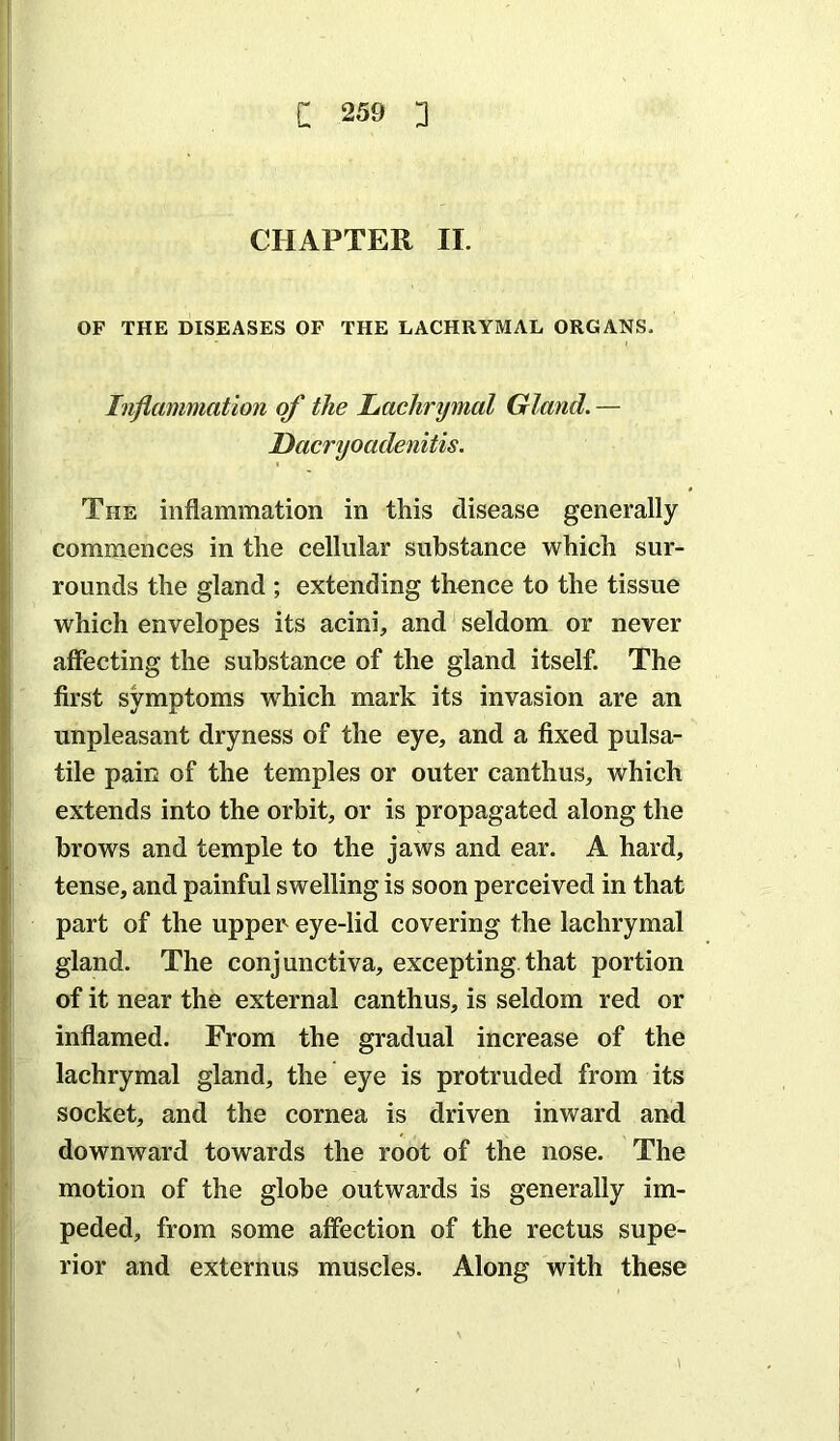 CHAPTER II. OF THE DISEASES OF THE LACHRYMAL ORGANS. Inflammation of the Lachrymal Gland. — Dacryoadenitis. The inflammation in this disease generally commences in the cellular substance which sur- rounds the gland ; extending thence to the tissue which envelopes its acini, and seldom or never affecting the substance of the gland itself. The first symptoms w^hich mark its invasion are an unpleasant dryness of the eye, and a fixed pulsa- tile paiii of the temples or outer canthus, which extends into the orbit, or is propagated along the brows and temple to the jaws and ear. A hard, tense, and painful swelling is soon perceived in that part of the uppen eye-lid covering the lachrymal gland. The conjunctiva, excepting.that portion of it near the external canthus, is seldom red or inflamed. From the gradual increase of the lachrymal gland, the eye is protruded from its socket, and the cornea is driven inward and downward towards the root of the nose. The motion of the globe outwards is generally im- peded, from some affection of the rectus supe- rior and externus muscles. Along with these