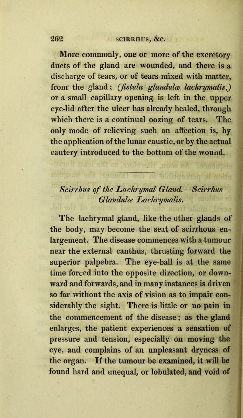 More commonly, one or more of the excretory ducts of the gland are wounded, and there is a discharge of tears, or of tears mixed with matter, from' the gland; (fistula glandules lachrymalis,) or a small capillary opening is left in the upper eye-lid after the ulcer has already healed, through which there is a continual oozing of tears. The only mode of relieving such an affection is, by the application of the lunar caustic, or by the actual cautery introduced to the bottom of the wound. Scirrhus of the Lachrymal Gland.—Scirrhus Glandules Lachrymalis. The lachrymal gland, like the other glands of the body, may become the seat of scirrhous en- largement. The disease commences with a tumour near the external canthus, thrusting forward the superior palpebra. The eye-ball is at the same time forced into the opposite direction, or down- ward and forwards, and in many instances is driven so far without the axis of vision as to impair con- siderably the sight. There is little or no pain in the commencement of the disease; as the gland enlarges, the patient experiences a sensation of pressure and tension, especially on moving the eye, and complains of an unpleasant dryness of the organ. If the tumour be examined, it will be found hard and unequal, or lobulated, and void of