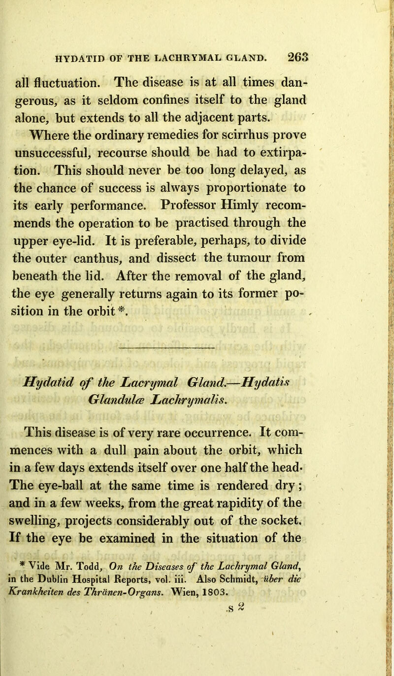 all fluctuation. The disease is at all times dan- gerous, as it seldom confines itself to the gland alone, but extends to all the adjacent parts. Where the ordinary remedies for scirrhus prove unsuccessful, recourse should be had to extirpa- tion. This should never he too long delayed, as the chance of success is always proportionate to its early performance. Professor Himly recom- mends the operation to be practised through the upper eye-lid. It is preferable, perhaps, to divide the outer canthus, and dissect the tumour from beneath the lid. After the removal of the gland, the eye generally returns again to its former po- sition in the orbit *. Hydatid of the Lacrymal Gland.—Hydatu GlandulcB Lachrymalis. This disease is of very rare occurrence. It com- mences with a dull pain about the orbit, which in a few days extends itself over one half the head* The eye-ball at the same time is rendered dry; and in a few weeks, from the great rapidity of the swelling, projects considerably out of the socket. If the eye be examined in the situation of the * Vide Mr. Todd, On the Diseases of the Lachrymal Gland, In the Dublin Hospital Reports, vol. iii. Also Schmidt, uber die Krankheiten des Thriinen-Organs. Wien, 1803.