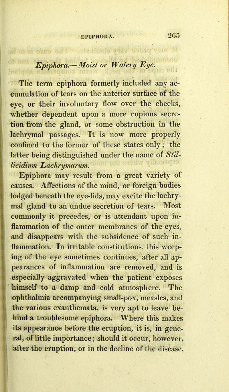 Epiphora.—Moist or Watei'y Eye. The term epiphora formerly included any ac- cumulation of tears on the anterior surface of the eye, or their involuntary flow over the cheeks, whether dependent upon a more copious secre- tion from the gland, or some obstruction in the lachrymal passages. It is now more properly conflned to the former of these states only; the latter being distinguished under the name of Stil~ licidium Eachrymarum. Epiphora may result from a great variety of causes. Affections of the mind, or foreign bodies lodged beneath the eye-lids, may excite the lachry- mal gland to an undue secretion of tears. Most commonly it precedes, or is attendant upon in- flammation of the outer membranes of the eyes, and disappears with the subsidence of such in- flammation. In irritable constitutions, this weep- ing of the eye sometimes continues, after all ap- pearances of inflammation are removed, and is especially aggravated when the patient exposes himself to a damp and cold atmosphere. The ophthalmia accompanying small-pox, measles, and the various exanthemata, is very apt to leave be- hind a troublesome epiphora. Where this makes its appearance before the eruption, it is, in gene- ral, of little importance; should it occur, however, after the eruption, or in the decline of the disease,