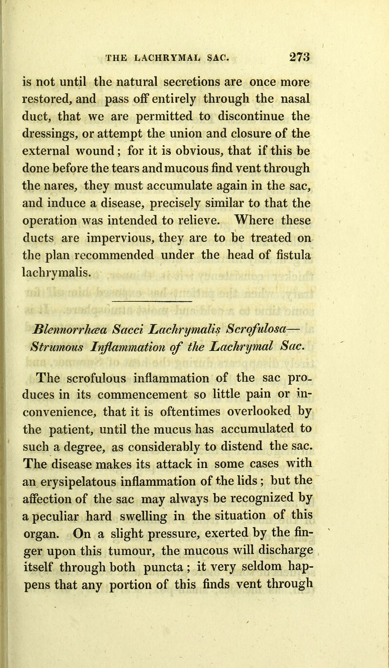 I is not until the natural secretions are once more restored, and pass olf entirely through the nasal duct, that we are permitted to discontinue the dressings, or attempt the union and closure of the external wound; for it is obvious, that if this be done before the tears and mucous find vent through the nares, they must accumulate again in the sac, and induce a disease, precisely similar to that the operation was intended to relieve. Where these ducts are impervious, they are to he treated on the plan recommended under the head of fistula lachrymalis. Blennorrhcea Sacci Lachrymalis Scrqfulosa— Strumous Inflammation of the Lachrymal Sac. The scrofulous inflammation of the sac pro- duces in its commencement so little pain or in- convenience, that it is oftentimes overlooked by the patient, until the mucus has accumulated to such a degree, as considerably to distend the sac. The disease makes its attack in some cases with an erysipelatous inflammation of the lids; but the affection of the sac may always be recognized by a peculiar hard swelling in the situation of this organ. On a slight pressure, exerted by the fin- ger upon this tumour, the mucous will discharge itself through both puncta ; it very seldom hap- pens that any portion of this finds vent through