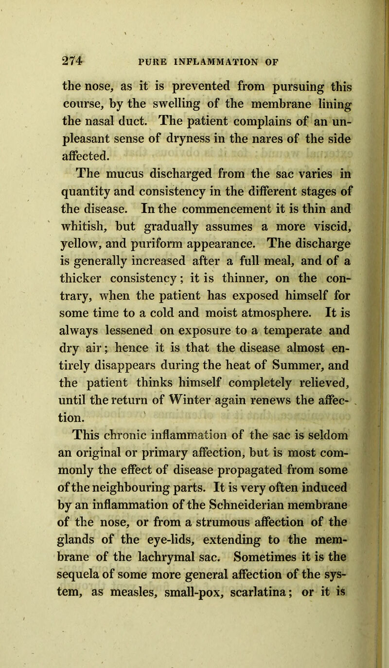 the nose, as it is prevented from pursuing this course, by the swelling of the membrane lining the nasal duct. The patient complains of an un- pleasant sense of dryness in the nares of the side affected. The mucus discharged from the sac varies in quantity and consistency in the different stages of the disease. In the commencement it is thin and whitish, but gradually assumes a more viscid, yellow, and puriform appearance. The discharge is generally increased after a full meal, and of a thicker consistency; it is thinner, on the con- trary, when the patient has exposed himself for some time to a cold and moist atmosphere. It is always lessened on exposure to a temperate and dry air; hence it is that the disease almost en- tirely disappears during the heat of Summer, and the patient thinks himself completely relieved, until the return of Winter again renews the affec- tion. This chronic inflammation of the sac is seldom an original or primary affection, but is most com- monly the effect of disease propagated from some of the neighbouring parts. It is very often induced by an inflammation of the Schneiderian membrane of the nose, or from a strumous affection of the glands of the eye-lids, extending to the mem- brane of the lachrymal sac. Sometimes it is the sequela of some more general affection of the sys- tem, as measles, small-pox, scarlatina; or it is