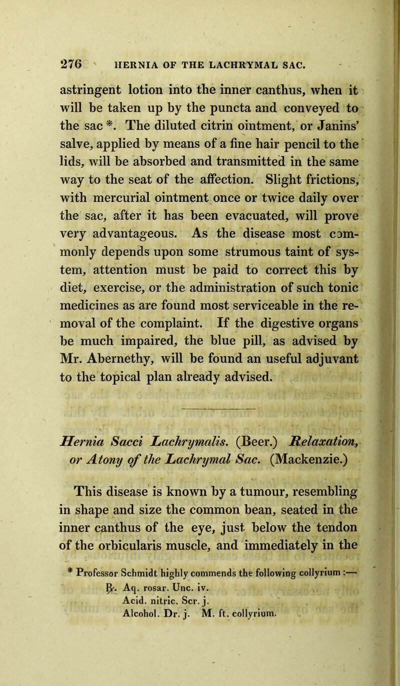 astringent lotion into the inner canthus, when it will be taken up by the puncta and conveyed to the sac *. The diluted citrin ointment, or Janins’ salve, applied by means of a fine hair pencil to the lids, will be absorbed and transmitted in the same way to the seat of the affection. Slight frictions, with mercurial ointment once or twice daily over the sac, after it has been evacuated, will prove very advantageous. As the disease most com- monly depends upon some strumous taint of sys- tem, attention must he paid to correct this by diet, exercise, or the administration of such tonic medicines as are found most serviceable in the re- moval of the complaint. If the digestive organs he much impaired, the blue pill, as advised by Mr. Abernethy, will be found an useful adjuvant to the topical plan already advised. Hernia Sacci Lachr^malis. (Beer.) Relaxation, or Atony of the Lachrymal Sac. (Mackenzie.) This disease is known by a tumour, resembling in shape and size the common bean, seated in the inner canthus of the eye, just below the tendon of the orbicularis muscle, and immediately in the * Professor Schmidt highly commends the following collyrium :— Aq. rosar. Unc. iv. Acid, nitric. Scr. j. Alcohol. Dr. j. M. ft. collyrium.