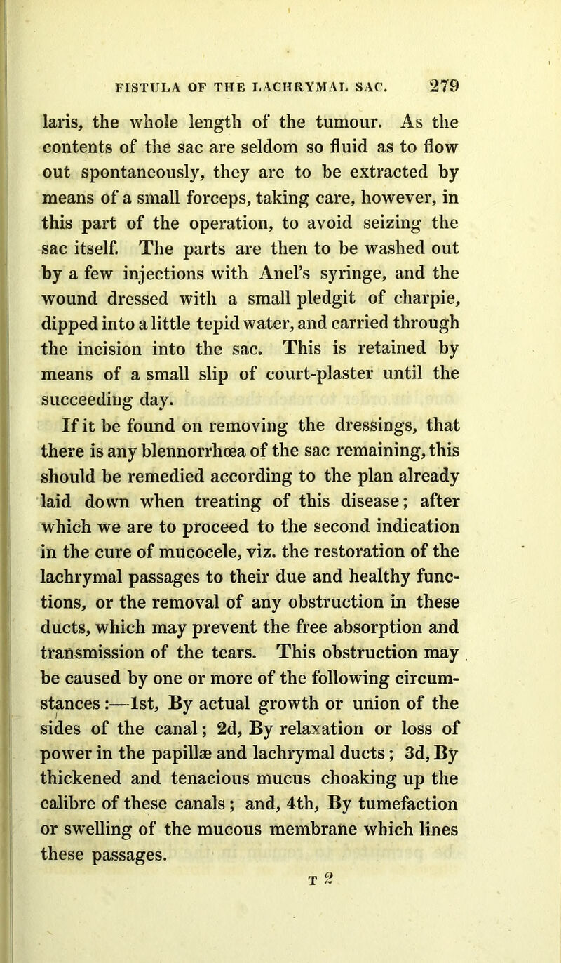 laris, the whole length of the tumour. As the contents of the sac are seldom so fluid as to flow out spontaneously, they are to he extracted by means of a small forceps, taking care, however, in this part of the operation, to avoid seizing the sac itself. The parts are then to be washed out by a few injections with Anel’s syringe, and the wound dressed with a small pledgit of charpie, dipped into a little tepid water, and carried through the incision into the sac. This is retained by means of a small slip of court-plaster until the succeeding day. If it be found on removing the dressings, that there is any blennorrhoea of the sac remaining, this should be remedied according to the plan already laid down when treating of this disease; after which we are to proceed to the second indication in the cure of mucocele, viz. the restoration of the lachrymal passages to their due and healthy func- tions, or the removal of any obstruction in these ducts, which may prevent the free absorption and transmission of the tears. This obstruction may be caused by one or more of the following circum- stances :—1st, By actual growth or union of the sides of the canal; 2d, By relaxation or loss of power in the papillae and lachrymal ducts; 3d, By thickened and tenacious mucus choaking up the calibre of these canals; and, 4th, By tumefaction or swelling of the mucous membrane which lines these passages. T 2