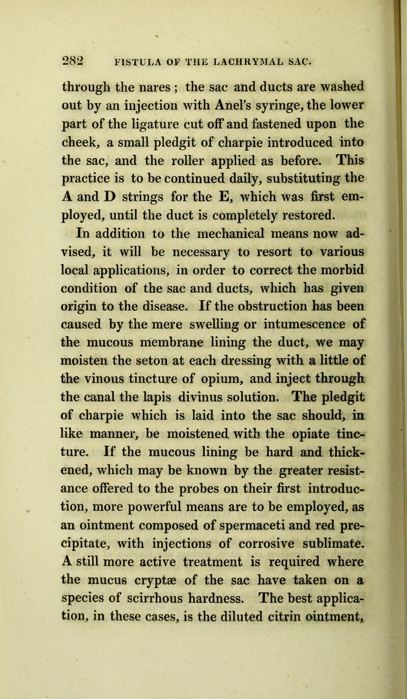 through the nares ; the sac and ducts are washed out by an injection with Anel’s syringe, the lower part of the ligature cut off and fastened upon the cheek, a small pledgit of charpie introduced into the sac, and the roller applied as before. This practice is to be continued daily, substituting the A and D strings for the E, which was first em- ployed, until the duct is completely restored. In addition to the mechanical means now ad- vised, it will be necessary to resort to various local applications, in order to correct the morbid condition of the sac and ducts, which has given origin to the disease. If the obstruction has been caused by the mere swelling or intumescence of the mucous membrane lining the duct, we may moisten the seton at each dressing with a little of the vinous tincture of opium, and inject through the canal the lapis divinus solution. The pledgit of charpie which is laid into the sac should, in like manner, be moistened with the opiate tinc- ture. If the mucous lining be hard and thick- ened, which may be known by the greater resist- ance offered to the probes on their first introduc- tion, more powerful means are to be employed, as an ointment composed of spermaceti and red pre- cipitate, with injections of corrosive sublimate. A still more active treatment is required where the mucus cryptse of the sac have taken on a species of scirrhous hardness. The best applica- tion, in these cases, is the diluted citrin ointment.