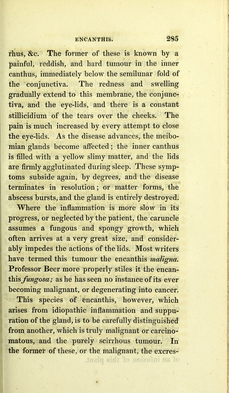 rhus, &c. The former of these is known by a painful, reddish, and hard tumour in the inner canthus, immediately below the semilunar fold of the conjunctiva. The redness and swelling gradually extend to this membrane, the conjunc- tiva, and the eye-lids, and there is a constant stillicidium of the tears over the cheeks. The I pain is much increased by every attempt to close the eye-lids. As the disease advances, the meibo- mian glands become affected; the inner canthus is filled with a yellow slimy matter, and the lids are firmly agglutinated during sleep. These symp- toms subside again, by degrees, and the disease terminates in resolution; or matter forms, the abscess bursts, and the gland is entirely destroyed. Where the inflammation is more slow in its progress, or neglected by the patient, the caruncle assumes a fungous and spongy growth, which often arrives at a very great size, and consider- I ably impedes the actions of the lids. Most writers have termed this tumour the encanthis maligna. { Professor Beer more properly stiles it the encan- ! this fungosa; as he has seen no instance of its ever becoming malignant, or degenerating into cancer. This species of encanthis, however, which I arises from idiopathic inflammation and suppu- I ration of the gland, is to be carefully distinguished f from another, which is truly malignant or carcino- i matous, and the purely scirrhous tumour. In the former of these, or the malignant, the excres-