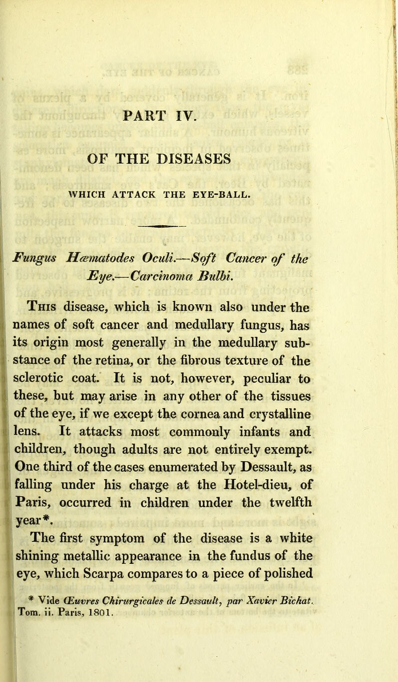 PART IV. OF THE DISEASES WHICH ATTACK THE EYE-BALL. Fungus Heematodes Oculi.—Soft Cancer of the Eye.—Carcinoma Bulbi. This disease, which is known also under the names of soft cancer and medullary fungus, has its origin most generally in the medullary sub- stance of the retina, or the fibrous texture of the sclerotic coat. It is not, however, peculiar to these, but may arise in any other of the tissues of the eye, if we except the cornea and crystalline lens. It attacks most commonly infants and children, though adults are not entirely exempt. One third of the cases enumerated by Dessault, as falling under his charge at the Hotel-dieu, of Paris, occurred in children under the twelfth year*. The first symptom of the disease is a white shining metallic appearance in the fundus of the eye, which Scarpa compares to a piece of polished I * Vide (Euvres Chirurgicales de Dessault, pat' Xavier Bichat. Tom. ii. Paris, 1801.