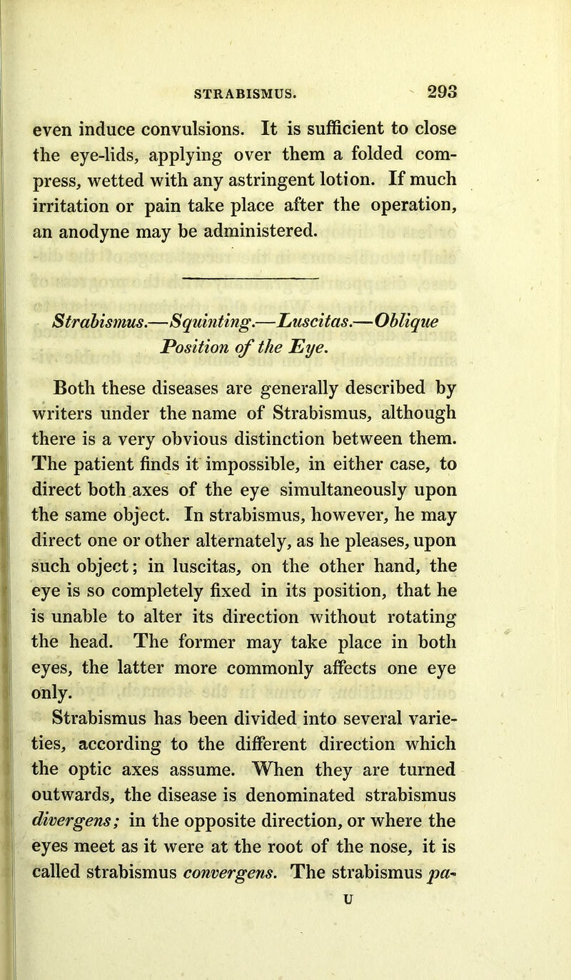 even induce convulsions. It is sufficient to close the eye-lids, applying over them a folded com- press, wetted with any astringent lotion. If much irritation or pain take place after the operation, an anodyne may be administered. Strabismus.—Squinting.—Luscitas.—Oblique Position of the Eye. Both these diseases are generally described by writers under the name of Strabismus, although there is a very obvious distinction between them. The patient finds it impossible, in either case, to direct both axes of the eye simultaneously upon the same object. In strabismus, however, he may direct one or other alternately, as he pleases, upon such object; in luscitas, on the other hand, the eye is so completely fixed in its position, that he is unable to alter its direction without rotating the head. The former may take place in both eyes, the latter more commonly affects one eye only. Strabismus has been divided into several varie- ties, according to the different direction which the optic axes assume. When they are turned outwards, the disease is denominated strabismus direr gens; in the opposite direction, or where the eyes meet as it were at the root of the nose, it is called strabismus convergens. The strabismus pa-^ u