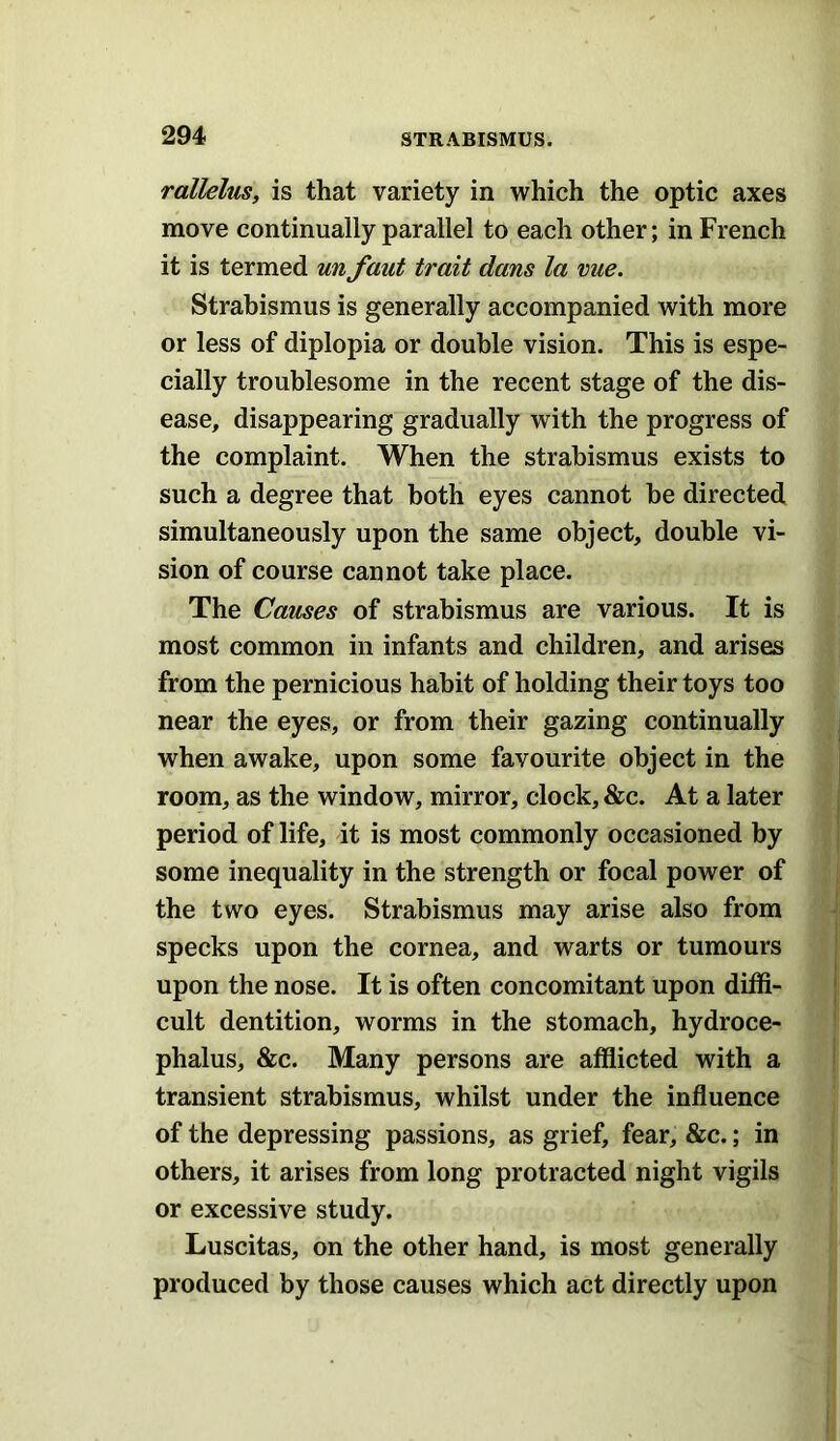 rallelus, is that variety in which the optic axes move continually parallel to each other; in French it is termed un faut trait dans la vue. Strabismus is generally accompanied with more or less of diplopia or double vision. This is espe- cially troublesome in the recent stage of the dis- ease, disappearing gradually with the progress of the complaint. When the strabismus exists to such a degree that both eyes cannot be directed simultaneously upon the same object, double vi- sion of course cannot take place. The Causes of strabismus are various. It is most common in infants and children, and arises from the pernicious habit of holding their toys too near the eyes, or from their gazing continually when awake, upon some favourite object in the room, as the window, mirror, clock, &c. At a later period of life, it is most commonly occasioned by some inequality in the strength or focal power of the two eyes. Strabismus may arise also from specks upon the cornea, and warts or tumours upon the nose. It is often concomitant upon diffi- cult dentition, worms in the stomach, hydroce- phalus, &c. Many persons are afflicted with a transient strabismus, whilst under the influence of the depressing passions, as grief, fear, &c.; in others, it arises from long protracted night vigils or excessive study. Luscitas, on the other hand, is most generally produced by those causes which act directly upon