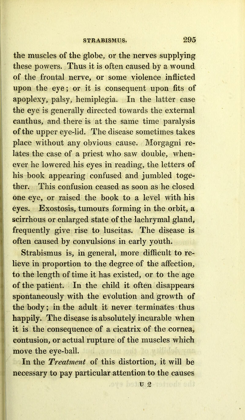l| •1 (i i the muscles of the globe;, or the nerves supplying these powers. Thus it is often caused by a wound of the frontal nerve, or some violence inflicted upon the eye; or it is consequent upon fits of apoplexy, palsy, hemiplegia. In the latter case the eye is generally directed towards the external canthus, and there is at the same time paralysis of the upper eye-lid. The disease sometimes takes place without any obvious cause. Morgagni re- lates the case of a priest who saw double, when- ever he lowered his eyes in reading, the letters of his book appearing confused and jumbled toge- ther. This confusion ceased as soon as he closed one eye, or raised the book to a level with his eyes. Exostosis, tumours forming in the orbit, a scirrhous or enlarged state of the lachrymal gland, frequently give rise to luscitas. The disease is often caused by convulsions in early youth. Strabismus is, in general, more difficult to re- lieve in proportion to the degree of the affection, to the length of time it has existed, or to the age of the patient. In the child it often disappears spontaneously with the evolution and growth of the body; in the adult it never terminates thus happily. The disease is absolutely incurable when it is the consequence of a cicatrix of the cornea, contusion, or actual rupture of the muscles which move the eye-ball. In the Treatment of this distortion, it will be necessary to pay particular attention to the causes u 2