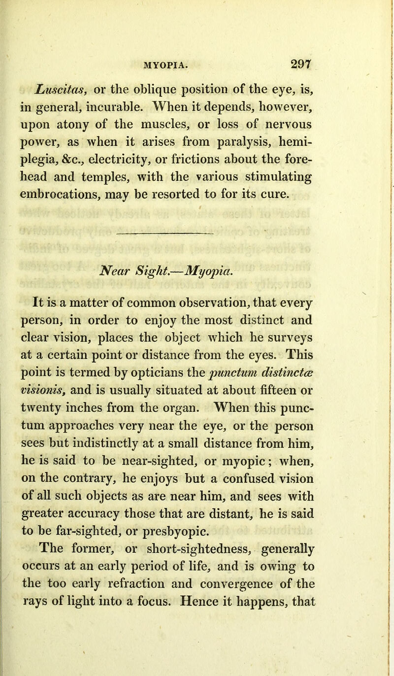 Luscitas, or the oblique position of the eye, is, in general, incurable. When it depends, however, upon atony of the muscles, or loss of nervous power, as when it arises from paralysis, hemi- plegia, &c., electricity, or frictions about the fore- head and temples, with the various stimulating embrocations, may be resorted to for its cure. Near Sight.—Myopia. It is a matter of common observation, that every person, in order to enjoy the most distinct and clear vision, places the object which he surveys at a certain point or distance from the eyes. This point is termed by opticians the punctum distinctce visionis, and is usually situated at about fifteen or twenty inches from the organ. When this punc- tum approaches very near the eye, or the person sees but indistinctly at a small distance from him, he is said to be near-sighted, or myopic; when, on the contrary, he enjoys but a confused vision of all such objects as are near him, and sees with greater accuracy those that are distant, he is said to be far-sighted, or presbyopic. The former, or short-sightedness, generally occurs at an early period of life, and is owing to the too early refraction and convergence of the rays of light into a focus. Hence it happens, that