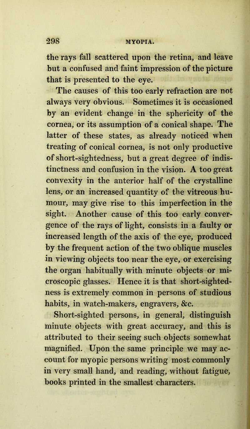 the rays fall scattered upon the retina, and leave hut a confused and faint impression of the picture that is presented to the eye. The causes of this too early refraction are not always very obvious. Sometimes it is occasioned by an evident change in the sphericity of the cornea, or its assumption of a conical shape. The latter of these states, as already noticed when treating of conical cornea, is not only productive of short-sightedness, hut a great degree of indis- tinctness and confusion in the vision. A too great convexity in the anterior half of the crystalline lens, or an increased quantity of the vitreous hu- mour, may give rise to this imperfection in the sight. Another cause of this too early conver- gence of the rays of light, consists in a faulty or increased length of the axis of the eye, produced by the frequent action of the two oblique muscles in viewing objects too near the eye, or exercising the organ habitually with minute objects or mi- croscopic glasses. Hence it is that short-sighted- ness is extremely common in persons of studious habits, in watch-makers, engravers, &c. Short-sighted persons, in general, distinguish minute objects with great accuracy, and this is attributed to their seeing such objects somewhat magnified. Upon the same principle we may ac- count for myopic persons writing most commonly in very small hand, and reading, without fatigue, books printed in the smallest characters.